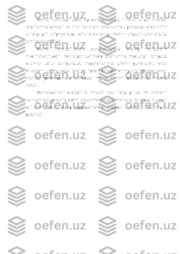 Mehnat   bozoridagi   davlat   siyosatining   maqsadi   bo‘shab   qolgan   potensial
ishchilarning   samarali   ish   bilan   bandligini   shakllantirish,   yoppasiga   ishsiz   bo‘lib
qolishga   yo‘l   qo‘ymaslik   va   ochiq   ishsizlikning   o‘sishini   to‘xtatib   turish   sifatida
ta’riflanishi mumkin.
Mehnat   bozorida   barcha   qatnashchilarning   iqtisodiy   manfaatlarini
muvofiqlashtiruvchi     rivojlangan   tuzilmaviy   tarkiblarning   mavjudligi     jamiyatda
xodimlar   uchun   kon’yunktura   o‘zgarishlarining   ta’sirini   yumshatish,   ishlab
chiqarishni oqilona tashkil etish va foydani ko‘paytirish imkonini beradigan shart-
sharoitlar   yaratishga   qodir   bo‘ladigan   mehnat   bozorini   shakllantirish   imkonini
beradi.
Mehnatkashlarni   vositachilik   firmalari   orqali   ishga   yollash   ish   qidirishni
osonlashtiradi, ishsizlik davrini qisqartirish sohasida mehnatda bandlikka muayyan
kafolatlar   beradi,   kasbiy   tayyorgarlikning   muayyan   turlarini   olish   imkoni
yaratiladi. 