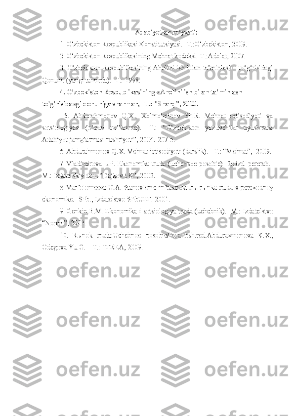 Adabiyotlar ro‘yxati:
1. O‘zbekiston Respublikasi Konstitutsiyasi. -T.:O‘zbekiston, 2009.  
2. O‘zbekiston Respublikasining Mehnat kodeksi.-T.:Adolat, 2007.  
3. O‘zbekiston Respublikasining Aholini ish bilan ta’minlash     to‘g‘risidagi
Qonuni. (yangi tahrirda). -T.: 1998.
4. O‘zbekiston Respublikasining «Aholini ish bilan ta’minlash 
to‘g‘risida»gi qonuniga sharhlar, -T.: “Sharq”, 2000.
  5.   Abdurahmonov   Q.X.,   Xolmo‘minov   Sh.R.   Mehnat   iqtisodiyoti   va
sotsiologiyasi   (o‘quv   qo‘llanma).   -T.:   “O‘zbekiston   yozuvchilar   uyushmasi
Adabiyot jamg‘armasi nashriyoti”, 2004.-207 b. 
6. Abdurahmonov Q.X. Mehnat iqtisodiyoti (darslik). - T.: “Mehnat”,  2009.
7. Vladimirova L.P. Ekonomika truda (uchebnoe posobie) -2e izd. pererab.-
M.:  Izdatels kiy dom “Dajkov i K”, 2002.
8.  Varfolomeeva O.A. Stanovlenie infrastruktur ы  r ы nka truda v perexodnoy
ekonomike. -  SPb., Izdatelstvo SP b UEF. 2001.
9. Genkin B.M. Ekonomika i sotsiologiya truda (uchebnik). -M.:  Izdatelstvo
“Norma”, 2003.  
10.   R ы nok   truda:Uchebnoe   posobie/Pod.obsh.red.Abduraxmonova   K.X.,
Odegova Yu.G. – T.: TFREA, 2009. 