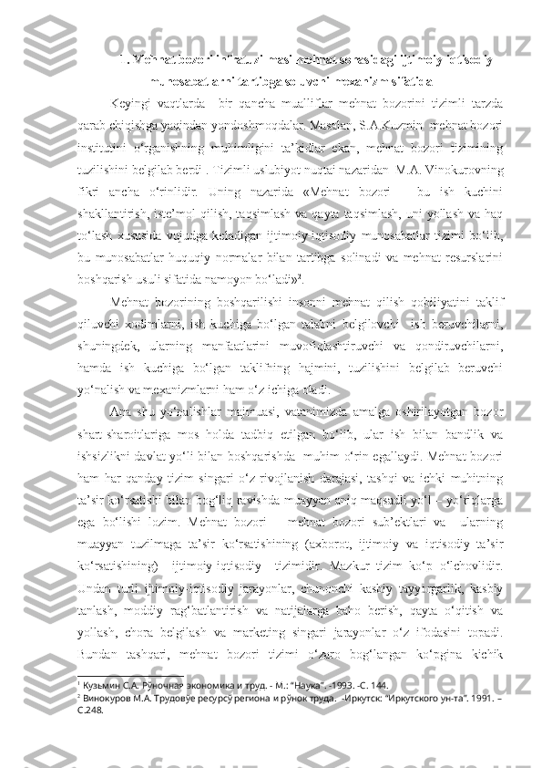 1.   Mehnat bozori infratuzilmasi mehnat sohasidagi ijtimoiy-iqtisodiy
munosabatlarni tartibga soluvchi mexanizm sifatida
Keyingi   vaqtlarda     bir   qancha   mualliflar   mehnat   bozorini   tizimli   tarzda
qarab chiqishga yaqindan yondoshmoqdalar. Masalan, S.A.Kuzmin  mehnat bozori
institutini   o‘rganishning   muhimligini   ta’kidlar   ekan,   mehnat   bozori   tizimining
tuzilishini belgilab berdi 1
.  Tizimli uslubiyot nuqtai nazaridan  M.A. Vinokurovning
fikri   ancha   o‘rinlidir.   Uning   nazarida   «Mehnat   bozori   –   bu   ish   kuchini
shakllantirish,  iste’mol   q ilish,  taqsimlash  va  qayta taqsimlash,   uni  yollash  va  haq
to‘lash   xususida   vujudga   keladigan   ijtimoiy-iqtisodiy   munosabatlar   tizimi   bo‘lib,
bu   munosabatlar   huquqiy   normalar   bilan   tartibga   solinadi   va   mehnat   resurslarini
boshqarish usuli sifatida namoyon bo‘ladi» 2
.
Mehnat   bozorining   boshqarilishi   insonni   mehnat   qilish   qobiliyatini   taklif
qiluvchi   xodimlarni,   ish   kuchiga   bo‘lgan   talabni   belgilovchi     ish   beruvchilarni,
shuningdek,   ularning   manfaatlarini   muvofiqlashtiruvchi   va   qondiruvchilarni,
hamda   ish   kuchiga   bo‘lgan   taklifning   hajmini,   tuzilishini   belgilab   beruvchi
yo‘nalish va mexanizmlarni ham o‘z ichiga oladi.
Ana   shu   yo‘nalishlar   majmuasi,   vatanimizda   amalga   oshirilayotgan   bozor
shart-sharoitlariga   mos   holda   tadbiq   etilgan   bo‘lib,   ular   ish   bilan   bandlik   va
ishsizlikni  davlat yo‘li bilan boshqarishda   muhim o‘rin egallaydi. Mehnat  bozori
ham   har   qanday   tizim   singari   o‘z   rivojlanish   darajasi,   tashqi   va   ichki   muhitning
ta’sir ko‘rsatishi bilan bog‘liq ravishda muayyan aniq maqsadli yo‘l – yo‘riqlarga
ega   bo‘lishi   lozim.   Mehnat   bozori   –   mehnat   bozori   sub’ektlari   va     ularning
muayyan   tuzilmaga   ta’sir   ko‘rsatishining   (axborot,   ijtimoiy   va   iqtisodiy   ta’sir
ko‘rsatishining)     ijtimoiy-iqtisodiy     tizimidir.   Mazkur   tizim   ko‘p   o‘lchovlidir.
Undan   turli   ijtimoiy-iqtisodiy   jarayonlar,   chunonchi   kasbiy   tayyorgarlik,   kasbiy
tanlash,   moddiy   rag‘batlantirish   va   natijalarga   baho   berish,   qayta   o‘qitish   va
yollash,   chora   belgilash   va   marketing   singari   jarayonlar   o‘z   ifodasini   topadi.
Bundan   tashqari,   mehnat   bozori   tizimi   o‘zaro   bog‘langan   ko‘pgina   kichik
1
 Кузьмин С.А. Рўночная экономика и труд.  -  М.:  “ Наука ” .  - 1993.  -С .   144.
2
 Винокуров М.А. Трудовўе ресурсў региона и рўнок труда.   -Иркутск: “Иркутского ун-та”. 1991. –
С.248. 