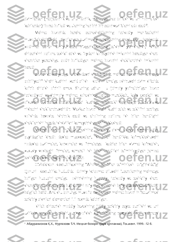 tizimlardan   (natijadorlik   va   unumdorlik,   mehnatga   haq   to‘lash   va   uni   normalash
kabilardan) iborat bo‘ladi va ularning har biri bir qator vazifalarni ado etadi 3
.
Mehnat   bozorida   barcha   qatnashchilarning   iqtisodiy   manfaatlarini
muvofiqlashtiruvchi     rivojlangan   tuzilmaviy   tarkiblarning   mavjudligi     jamiyatda
xodimlar   uchun   kon’yunktura   o‘zgarishlarining   ta’sirini   yumshatish,   ishlab
chiqarishni oqilona tashkil etish va foydani ko‘paytirish imkonini beradigan shart-
sharoitlar   yaratishga   qodir   bo‘ladigan   mehnat   bozorini   shakllantirish   imkonini
beradi.
Bozor   iqtisodiyotiga     o‘tish   davri   sharoitlarida   mehnat   bozorini   “mehnatga
qobiliyatli” ishchi kuchini   xarid qilish – sotishni amalga oshiruvchi tizim sifatida
ko‘rib   chiqish   o‘rinli   emas.   Shuning   uchun     u   ijtimoiy   yo‘naltirilgan   bozor
iqtisodiyoti   va   ijtimoiy   mehnat   sohasining   ochiq,   murakkab,   ko‘p   aspektli   va
o‘suvchi   tizimchasi   bo‘lib,   ishchi   kuchiga   talab-taklifning   hajmi,   tarkibi   va
nisbatini shakllantiruvchidir. Mazkur bozor ishchi kuchi talab va taklifini tartibga
solishda   bevosita   ishtirok   etadi   va   aholining   oqilona   ish   bilan   bandligini
shakllanishi hamda ishsizlikni kamaytirishga ko‘maklashadi.
Mehnat   bozori   infratuzilmasining   tarkibiy   qismi   asosiy   elementlariga
quyidagilar   kiradi:   davlat   muassasalari,   ish   bilan   bandlikka   ko‘maklashuvchi
nodavlat   tuzilmalar,   korxonalar   va   firmalarga     kadrlar   bilan   xizmat   ko‘rsatish,
xususiy   vositachi   firmalar,   samarali   ish   bilan   bandlikni   ta’minlaydigan   jamoat
tashkilotlari va jamg‘armalar kabilar. 
O‘zbekiston   Respublikasining   “Aholini   ish   bilan   ta’minlash     to‘g‘risida”gi
Qonuni   Respublika hududida   doimiy istiqomat qiluvchi fuqarolarning mehnatga
bo‘lgan   huquqini   amalga     oshirishning   huquqiy,   iqtisodiy   va   tashkiliy   shart-
sharoitlarini, shuningdek bu huquqni ro‘yobga chiqarish bo‘yicha davlat kafolatini
belgilab berdi. Ana shu qonunga muvofiq rivojlangan mehnat bozori infratuzilmasi
tarkibiy qismlari elementlari 1.1-rasmda keltirilgan.
Ishlab   chiqarish   moddiy   bazasining   jiddiy   tarkibiy   qayta   qurilishi   va   uni
uzliksiz   yangilab   borilishi,   uning   o‘sish   sur’atlarining   pasayishi   jonli   mehnatni
3
  Абдурахмонов Қ.Х., Муртазоев Б.Ч. Меҳнат бозори. (ўқув қўлланма), Тошкент. 1999. -12 б.  