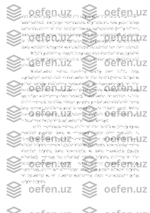 siqib chiqarish jarayonini muqarrar qilib qo‘yadi va ish bilan bandlik muammosini
keskinlashtiradi.   Rivojlangan   mamlakatlarda   80-yillarda   shu   narsa   yaqqol   ko‘zga
tashlandiki,   aholini   ish   bilan   bandligini   bevosita   rag‘batlantirish   (milliy   bo‘limni,
davlat   idorasini,   jamoat   ishlarini   kengaytirish)   chora–tadbirlari   ham,   shuningdek
ish   bilan   bandlikni   bilvosita   rag‘batlantirish   (investitsiyalarni   rag‘batlantirish,
davlat xaridlarini ko‘paytirish va shu kabilar) chora-tadbirlari ham o‘zini oqlamadi.
Xo‘jalik   yuritishning   o‘zgarib   borayotgan   shart-sharoitlari   ishga   joylashish
va   ish   kuchidan   foydalanishning   tobora   ko‘proq   moslashuvchan   shakllarini   talab
qilmoqda. 
Moslashuvchan   mehnat   bozorining   tarkibiy   qismi   bo‘lib,   o‘ziga
quyidagilarni qamrab oladi: moslashuvchan ish bilan bandlik (mehnat faoliyati va
yollash   tashkiliy   shakllarining   harakatchanligi   va   o‘zgaruvchanligi);   ish   bilan
bandlikning funksional  moslashuvchanligi  (keng malaka va kasbiy ko‘nikmalarga
ega bo‘lgan xodimlarning o‘zaro harakati); moslashuvchan  ish tartiblari. Bu holat
aholini   mehnatda   bandlikka   nisbatan   yangicha   yondashuvlar   shakllanishi   hamda
keng   qamrovli   bandlikning   yangi   konsepsiyasida   o‘z   ifodasini   topadi.   Mehnat
bozorida   moslashuvchan   munosabatlarning   shakllanib   borishi   mazkur   bozor
infratuzilmasi rivojlanishida egiluvchanlikni mustahkamlaydi. 
Har   bir     mamlakatda   mehnat,   aholini   ish   bilan   bandlik   va   ijtimoiy   siyosat
masalalari   yuzasidan   davlat   va   mintaqaviy   idoralar   tizimi   mavjuddir.   Bu
idoralarning   tuzilishi   o‘zgarishi   mumkin,   lekin   har   qanday   ma’rifatli   davlat
sohalari bo‘yicha normativ hujjatlar ishlab chiqadi: barcha korxonalardagi mehnat
sharoitlari   bo‘yicha;   davlat   korxonalarida   va   davlat   muassalarida   (byudjet
sohasidagi)     mehnatga   haq   to‘lashdagi   nisbatlar   bo‘yicha;   aholining   ish   bilan
bandligini   boshqarish   bo‘yicha;     nafaqa   ta’minoti   bo‘yicha;   ishsizlarga,
nogironlarga,  aholini  kam  ta’minlangan  qatlamlariga  yordam  ko‘rsatish   bo‘yicha;
ish   beruvchilar   va   ish   oluvchilar   vakillarining   o‘zaro   munosabatlarini   yo‘lga
qo‘yish bo‘yicha. 