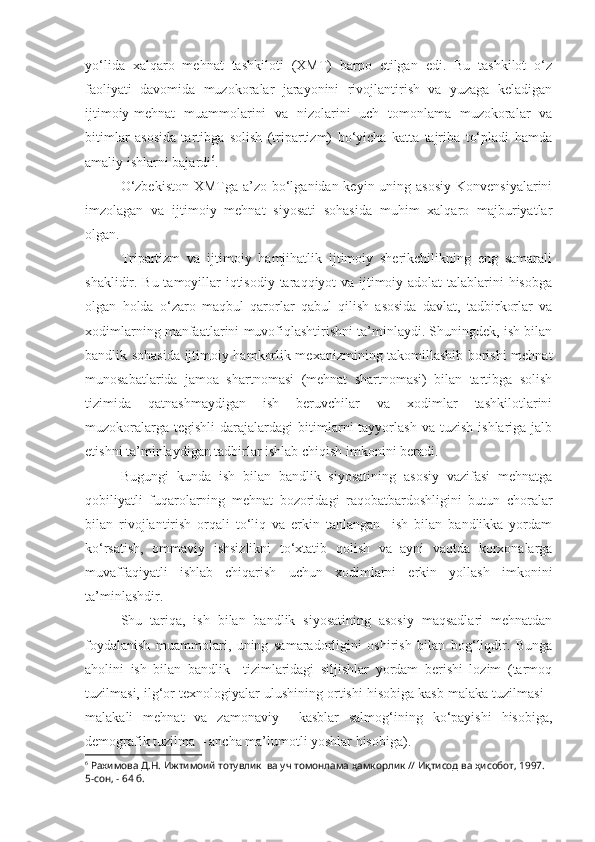 yo‘lida   xalqaro   mehnat   tashkiloti   (XMT)   barpo   etilgan   edi.   Bu   tashkilot   o‘z
faoliyati   davomida   muzokoralar   jarayonini   rivojlantirish   va   yuzaga   keladigan
ijtimoiy-mehnat   muammolarini   va   nizolarini   uch   tomonlama   muzokoralar   va
bitimlar   asosida   tartibga   solish   (tripartizm)   bo‘yicha   katta   tajriba   to‘pladi   hamda
amaliy ishlarni bajardi 6
.
O‘zbekiston  XMTga a’zo bo‘lganidan keyin uning asosiy  Konvensiyalarini
imzolagan   va   ijtimoiy   mehnat   siyosati   sohasida   muhim   xalqaro   majburiyatlar
olgan. 
Tripartizm   va   ijtimoiy   hamjihatlik   ijtimoiy   sherikchilikning   eng   samarali
shaklidir. Bu tamoyillar iqtisodiy taraqqiyot va ijtimoiy adolat  talablarini  hisobga
olgan   holda   o‘zaro   maqbul   qarorlar   qabul   qilish   asosida   davlat,   tadbirkorlar   va
xodimlarning manfaatlarini muvofiqlashtirishni ta’minlaydi. Shuningdek, ish bilan
bandlik sohasida ijtimoiy hamkorlik mexanizmining takomillashib borishi mehnat
munosabatlarida   jamoa   shartnomasi   (mehnat   shartnomasi)   bilan   tartibga   solish
tizimida   qatnashmaydigan   ish   beruvchilar   va   xodimlar   tashkilotlarini
muzokoralarga  tegishli   darajalardagi   bitimlarni   tayyorlash  va  tuzish   ishlariga  jalb
etishni ta’minlaydigan tadbirlar ishlab chiqish imkonini beradi.
Bugungi   kunda   ish   bilan   bandlik   siyosatining   asosiy   vazifasi   mehnatga
qobiliyatli   fuqarolarning   mehnat   bozoridagi   raqobatbardoshligini   butun   choralar
bilan   rivojlantirish   orqali   to‘liq   va   erkin   tanlangan     ish   bilan   bandlikka   yordam
ko‘rsatish,   ommaviy   ishsizlikni   to‘xtatib   qolish   va   ayni   vaqtda   korxonalarga
muvaffaqiyatli   ishlab   chiqarish   uchun   xodimlarni   erkin   yollash   imkonini
ta’minlashdir.
Shu   tariqa,   ish   bilan   bandlik   siyosatining   asosiy   maqsadlari   mehnatdan
foydalanish   muammolari,   uning   samaradorligini   oshirish   bilan   bog‘liqdir.   Bunga
aholini   ish   bilan   bandlik     tizimlaridagi   siljishlar   yordam   berishi   lozim   (tarmoq
tuzilmasi, ilg‘or texnologiyalar ulushining ortishi hisobiga kasb malaka tuzilmasi -
malakali   mehnat   va   zamonaviy     kasblar   salmog‘ining   ko‘payishi   hisobiga,
demografik tuzilma – ancha ma’lumotli yoshlar hisobiga). 
6
 Рахимова Д.Н. Ижтимоий тотувлик  ва уч томонлама ҳамкорлик // Иқтисод ва ҳисобот, 1997. 
5-сон, - 64 б. 