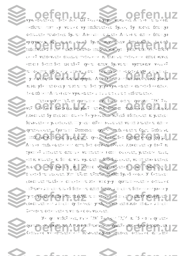 мухлисиларидан   бири   эди.   Юз   йиллик   уруш   махалида   Англия   папаликка
нисбатан   гоят   душманлик   муносабатларида   булди,   бу   вактда   француз
кироллари   таъсирида   булган   Авиньон   папалари   Англияга   карши   француз
хукуматига   хар   канака   килиб   булса   хам   ёрдам   берардилар.   Виклеф
реформаси Лондон шахари ахолиси орасида хам зур шухрат козонди. Черков
диний   марсимлари   соддалаштирилиши   ва   арзонлаштирилиши   керак   хамда
черков   бирор-бир   ажнабий   кучга   карам   булмаган   мустахкам   миллий
ташкилотга   айланиши   лозим,   деган   Виклефнинг   чакириклари   Лондонда,
шунингдек, бошка жойларда хусусан Англиянинг энг ривожланган жанубида
ва жануби-шаркида унга эргашган бир гурух мухлисларни келтириб чикарди.
Виклефнинг Англиядаги мухлислари  л о л л а р д л а р  деб аталарди. 
               Тарихга Уот Тайлер кузголони номи билан кирган кузголон 1381 йил
май   ойининг   охирида   жанубий-шаркий   Эссекс   графлигида   бошланди.
Дехконлар   бу   ерда   жон   солиги   йигувчиларни   хайдаб   юбордилар  ва   улардан
баъзиларини   улдирдилар.   Шундан   кейин   вилланлар   манор   эгаларига   карши
кутарилдилар.   Кузголон   Эссексдан   кушни   графликларга-Кент,   Сефольк,
Норфольк   ва   бошка   граликларга   кучди.   Киска   бир   фурсат   ичида   кузголн
Англия   графликларининг   катта   бир   кисмига   ёйилди.   Дехконлар   дунёвий   ва
рухоний   лордларга   карашли   манорларни   яксон   килдилар,   улардаги   галла,
чорва   моллари   ва   бошка   мол-мулкларни   босиб   олдилар,   манор   архивларида
сакланган   баршчинага   ва   очброк   мажбуриятларига   доир   руйхатларни
ёндириб ташладилар. Уот Тайлер гайратли рахбар булиб чикди. У Киролдан
дехконлар   талабини   кондиришга   эришмок   учун   кузголончиларни   кироллик
пойтахти Лондонга олиб боришга карор берди. Лондонга боришнинг узини у
тугри уйлади ва бу чора тез амалга оширилди.   Лондон шахари маъмурлари
дехконларнинг   Лондон   купригидан   утиб,   шахар   дарвозаси   оркали   Лондон
Ситисига киришларига монелик килмадилар.
                Уч   кун   мобайнида,   яъни   1381   йилнинг   13,14   ва   15   июнь   кунлари
кузголончи   дехконлар   Англия   пойтахтининг   хужайинлари   булиб   колдилар.
Кироллик   министрларининг   баъзилари-улар   орасида   кироллик   канцлери 