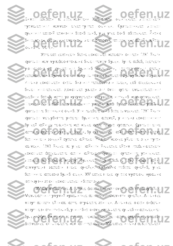 Симон   Сэдбери   ва   лорд-хазиначи   Хейлс-катл   килиндилар.   Лондондаги
турмаларнинг   хаммаси   агдар-тунтар   килинди.   Кузголончилар   Лондон
судининг   асосий   архивини   босиб   олиб,   уни   утда   ёкиб   юбордилар.   Йирик
бинолардан киролнинг амакиси,   Ланкастерский герцогининг саройи вайрон
килиб ташланди.
                    Урта   аср   давридаги   барча   дехконлар   харакати   сингари   1381   йилги
кузголон   хам   мувафакиятсизлик   билан   тамом   булди.   Бунга   сабаб,   одатдаги
уюшкоксизлик,   кучларнинг   булиниб   кетганлиги,   программанинг   етарли
даражада аник булмаганлиги ва купол тактик хатоларга йул куйилиши булди.
Инглиз   дехконлари   кирол   бизнинг   тарафамизни   олади,   деб   соддадиллик
билан   ишонардилар.   Дехконлар   узлари   энг   ёмон   курган   амалдорларнинг
адабини   бериб,   хатто   уз   хукуматларини   тузишга   интилиб   хам   курмадилар.
Шахарнинг   плебей   элементларнинг   узлари   заиф   булганликлари   туфайли,
кузголонга бошчилик килиб. Уни галабага олиб бора олмадилар. 1381 йилги
кузголон   маглубиятга   учраган   булишига   карамай,   у   инглиз   дехконнининг
бундай   кейинги   такдирига   хар   холда   катта   таъсир   курсатди.   Кузголон   анча
катта ва кудратли кузголон булди, бу кузголондан кейин эса помешчикларга
баршчинани   жиддий   суратда   кайтадан   тиклаш   хакида   уйлашга   энди   тугри
келмади.   1382   йилда   ва   ундан   кейинги   йилларда   айрим   графликлардаги
дехконлар   феодалларга   карши   кайтадан   кузголон   кутаришга   уриндилар.
Лордлар   ён   беришга   мажбур   булдилар.   Шу   сабабли,   1381   йилдан   кейин
коммутация   жараёни   янада   кучайди.   Куйчилик   тобора   кучайиб,   унда
баршчина   кераксиз   булиб   колди.   XV   асрда   янада   купрок   мустакил   хужалик
юргизувчи эркин дехконлардан иборат эди.
            XV  аср мобайнида Англияда феодализмнинг емирилши янада зурайди.
Мамлакатнинг умумий хужалигида саноатнинг ахамияти кучайди. Англияда
мовут   саноати   айникса   катта   ютукларга   эришди.   Англияда   юкори   сифатли
мовут нави етиштирилиб, унинг бир кисми чет элларга куплаб чикариладиган
булди.   Жун   йигириш   ва   тукиш,   шахарлардан   ташкари,   кустарчилик   касби
формасида   кишлокларга   хам   кенг   таркалди.   XV   асрда   инглиз   савдогарлари 