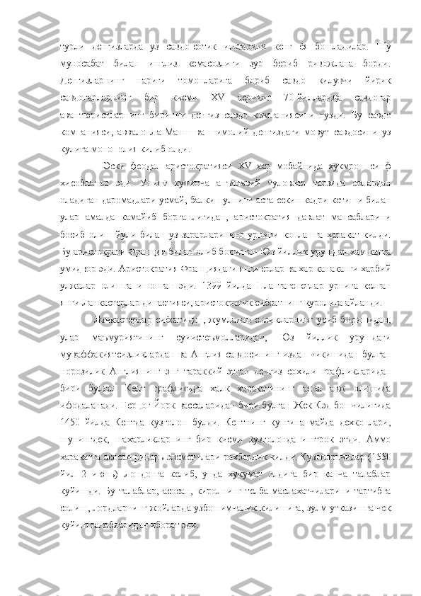 турли   денгизларда   уз   савдо-сотик   ишларини   кенг   ёя   бошладилар.   Шу
муносабат   билан   инглиз   кемасозлиги   зур   бериб   ривожлана   борди.
Денгизларнинг   нариги   томонларига   бориб   савдо   килувчи   йирик
савдогарларнинг   бир   кисми   XV   асрнинг   70-йилларида   савдогар
авантюристларнинг   биринчи   денгиз   савдо   компаниясини   тузди.   Бу   савдо
компанияси,   аввало   Ла-Манш   ва   шимолий   денгиздаги   мовут   савдосини   уз
кулига монополия килиб олди.
                Эски   феодал   аристократияси   XV   аср   мобайнида   хукмрон   синф
хисобланар   эди.   Унинг   купинча   анъанавий   туловлар   тарзида   ерлардан
оладиган даромадлари усмай, балки пулнинг аста-секин кадри кетиши билан
улар   амалда   камайиб   борганлигидан,   аристократия   давлат   мансабларини
босиб   олиш   йули   билан   уз   зарарларининг   урнини   коплашга   харакат   килди.
Бу аристократи Франция билан олиб борилган Юз йиллик урушдан хам катта
умидвор эди. Аристократия Франциядаги янги ерлар ва хар канаканги харбий
улжалар   олишга   ишонган   эди.   1399   йилда   Плантагенетлар   урнига   келган
янги Ланкастерлар династияси, аристократик сиёсатнинг куролига айланди.
                  Ланкастерлар   сиёсатидан,   жумладан   соликларнинг   усиб   боришидан,
улар   маъмуриятининг   суиистеъмолларидан,   Юз   йиллик   урушдаги
муваффакиятсизликлардан   ва   Англия   савдосининг   издан   чикишидан   булган
норозилик   Англиянинг   энг   тараккий   этган   денгиз   сохили   графликларидан
бири   булган   Кент   графлигида   халк   харакатининг   анча   авж   олишида
ифодаланади. Герцог Йорк вассаларидан бири булган Жек Кэд бошчилигида
1450   йилда   Кентда   кузголон   булди.   Кентнинг   купгина   майда   дехконлари,
шунингдек,   шахарликларнинг   бир   кисми   кузголонда   иштрок   этди.   Аммо
харакатга асосан рицарь элементлари рахбарлик килди. Кузголончилар (1550
йил   2   июнь)   Лондонга   келиб,   унда   хукумат   олдига   бир   канча   талаблар
куйишди.   Бу   талаблар,   асосан,   киролнинг   телба   маслахатчиларини   тартибга
солиш, лордларнинг жойларда узбошимчалик килишига, зулм утказишга чек
куйиш талабларидан иборат эди. 
