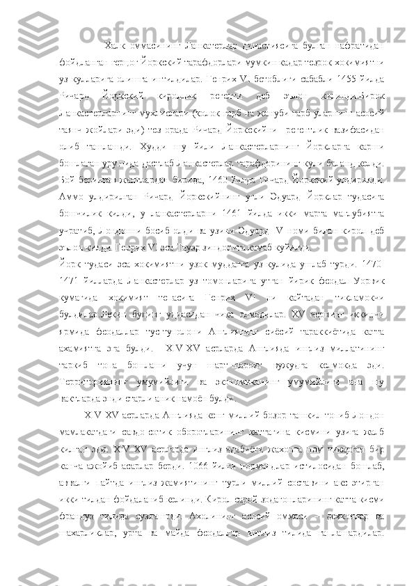                     Халк   оммасининг   Ланкатерлар   династиясига   булган   нафратидан
фойдланган герцог Йоркский тарафдорлари мумкин кадар тезрок хокимиятни
уз   кулларига   олишга   интилдилар.   Генрих   VI   бетоблиги   сабабли   1455   йилда
Ричард   Йоркский   кироллик   регенти   деб   эълон   килинди.Бирок
Ланкастерларнинг   мухлислари   (колок   гарб   ва   жануби-гарб   уларнинг   асосий
таянч   жойлари   эди)   тез   орада   Ричард   Йоркскийни     регентлик   вазифасидан
олиб   ташлашди.   Худди   шу   йили   Ланкастерларнинг   Йоркларга   карши
бошлаган урушида дастлаб Ланкастерлар тарафдорининг кули баланд келди.
Бой   берилган   жанглардан   бирида,   1460   йилда   Ричард   Йоркский   улдирилди.
Аммо   улдирилган   Ричард   Йоркскийнинг   угли   Эдуард   Йорклар   тудасига
бошчилик   килди,   у   ланкастерларни   1461   йилда   икки   марта   маглубиятга
учратиб,   Лондонни   босиб   олди   ва   узини   Эдуард   IV   номи   билан   кирол   деб
эълон килди. Генрих VI эса Тауэр зиндонига камаб куйилди.
Йорк   тудаси   эса   хокимиятни   узок   муддатга   уз   кулида   ушлаб   турди.   1470-
1471   йилларда   Ланкастерлар   уз   томонларига   утган   йирик   феодал   Уорвик
кумагида   хокимият   тепасига   Генрих   VI   ни   кайтадан   тикламокчи
булдилар.Лекин   бунинг   уддасидан   чика   олмадилар.   XV   асрнинг   иккинчи
ярмида   феодаллар   тус-туполони   Англиянинг   сиёсий   тараккиётида   катта
ахамиятга   эга   булди.     XIV-XV   асрларда   Англияда   инглиз   миллатининг
таркиб   топа   бошлаши   учун   шарт-шароит   вужудга   келмокда   эди.
Территориянинг   умумийлиги   ва   экономиканинг   умумийлиги   ана   шу
вактларда энди етарли аник намоён булди.
              XIV-XV   асрларда   Англияда   кенг   миллий   бозор   ташкил   топиб   Лондон
мамлакатдаги   савдо-сотик   оборотларининг   каттагина   кисмини   узига   жалб
килган   эди.   XIV - XV   асрларда   инглиз   адабиёти   жахонга   ном   чикарган   бир
канча   ажойиб   асарлар   берди.   1066   йилги   нормандлар   истилосидан   бошлаб,
аввалги   пайтда   инглиз   жамиятининг   турли   миллий   составини   акс   этирган
икки тилдан фойдаланиб келинди. Кирол сарой зодагонларининг катта кисми
француз   тилида   сузлашрди.   Ахолининг   асосий   оммаси   –   дехконлар   ва
шахарликлар,   урта   ва   майда   феодаллар   инглиз   тилида   гаплашардилар. 