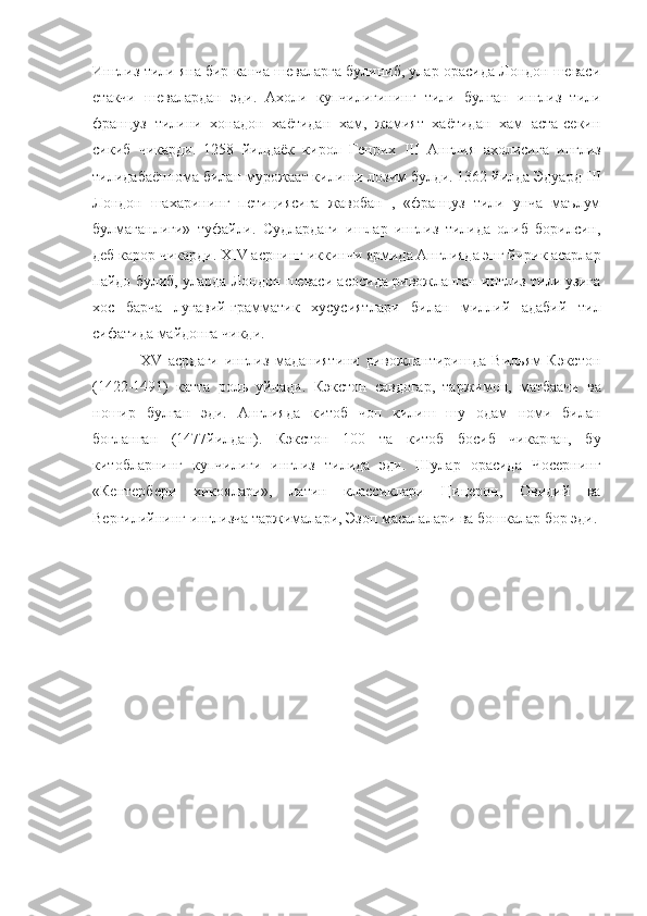 Инглиз тили яна бир канча шеваларга булиниб, улар орасида Лондон шеваси
етакчи   шевалардан   эди.   Ахоли   купчилигининг   тили   булган   инглиз   тили
француз   тилини   хонадон   хаётидан   хам,   жамият   хаётидан   хам   аста-секин
сикиб   чикарди.   1258   йилдаёк   кирол   Генрих   III   Англия   ахолисига   инглиз
тилидабаённома билан мурожаат килиши лозим булди. 1362 йилда Эдуард  III
Лондон   шахарининг   петициясига   жавобан   ,   «француз   тили   унча   маълум
булмаганлиги»   туфайли.   Судлардаги   ишлар   инглиз   тилида   олиб   борилсин,
деб карор чикарди.  XIV  асрнинг иккинчи ярмида Англияда энг йирик асарлар
пайдо булиб, уларда Лондон шеваси асосида ривожланган инглиз тили узига
хос   барча   лугавий-грамматик   хусусиятлари   билан   миллий   адабий   тил
сифатида майдонга чикди.
                XV   асрдаги   инглиз   маданиятини   ривожлантиришда   Вильям   Кэкстон
(1422-1491)   катта   роль   уйнади.   Кэкстон   савдогар,   таржимон,   матбаачи   ва
ношир   булган   эди.   Англияда   китоб   чоп   килиш   шу   одам   номи   билан
богланган   (1477йилдан).   Кэкстон   100   та   китоб   босиб   чикарган,   бу
китобларнинг   купчилиги   инглиз   тилида   эди.   Шулар   орасида   Чосернинг
«Кентербери   хикоялари»,   латин   классиклари   Цицерон,   Овидий   ва
Вергилийнинг инглизча таржималари, Эзоп масалалари ва бошкалар бор эди. 