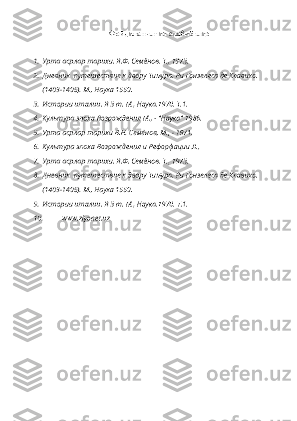 Фойдаланилган адабиётлар
1. Урта асрлар тарихи. В.Ф. Семёнов. Т., 1973.
2. Дневник  путешествие к двору Тимура. Ри Гонзелеса де Клавихо. 
(1403-1406). М., Наука 1990.
3. Истории италии. В 3 т. М., Наука.1970. Т.1.
4. Культура эпоха Возрождения М., - "Наука" 1986.
5. Урта асрлар тарихи В.Н. Семёнов, М., - 1971.
6. Культура эпоха Возрождения и Рефорфации Л.,
7. Урта асрлар тарихи. В.Ф. Семёнов.  Т., 1973.
8. Дневник  путешествие к двору Тимура. Ри Гонзелеса де Клавихо. 
(1403-1406). М., Наука 1990.
9. Истории италии. В 3 т. М., Наука.1970.  Т.1.
10.  www.ziyonet.uz 
