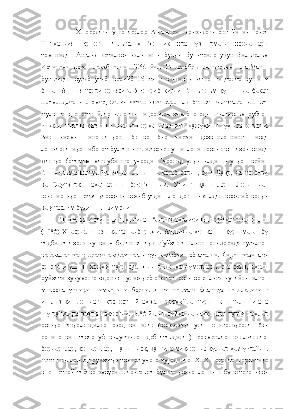                     XI   асрдаги   урта   асрлар   Англияси   тарихидаги   энг   йирик   вокеа
Нормандия   герцоги   Вильгельм   бошлик   француз-норманд   феодаллари
томонидан   Англия   истилоси   килиниши   булди.   Бу   итсило   учун   Вильгельм
Истилочи   деган   лакаб   олди.   1066   йил   14   октябрь   Вильгельм     Ла-Манш
бугозидан   сузиб   утиб,   карийб   15   минг   кишилик   катта   рицарлар   кушини
билан   Англия   территориясига   бостириб   кирди.   Вильгельм   кушинида   факат
нормандларгина   эмас,   балки   Францияга   карашли   бошка   вилоятларнинг   ер-
мулк   ва   крепостнойлар   изловчи   рицарлари   хам   бор   эди.   Вильгельм   рубаро
чиккан   инглиз   кироли   Гарольд   нормандларнинг   хужумини   тухтата   олмади.
Бир   кисми   рицарлардан,   бошка   бир   кисми   дехконларнинг   пиёда
лашкарларидан иборат булган инглиз-сакс кушинлари Гастингс шахри ёнида
жангда   батамом   маглубиятга   учради.   Гарольд   улдирилди.   Шундан   кейин
Вильгельм айланма йул билан Лондонга караб борди, сунг Дувр, Кентербери
ва   Саутворк   шахарларини   босиб   олди.   Унинг   кушинлари   Лондондан
юкорирокда   Темза   дарёсини   кечиб   утди.     Лондон   шимолдан   кесилиб   колди
ва у таслим булиши лозим эди.
          Вилгельм Истилочи томонидан Англия ахолисининг руйхатга олиниши
(1086)   XI   асрдаги гоят катта тадбир эди. Англияда хеч качон курилмаган бу
тадбирга   ахоли   куркинч   билан   каради.   Руйхатга   олиш   натижасида   тузилган
варакалар халк орасида «Дахшатли суд китоби» деб аталди. Кирол хазинаси
ер   эгалигининг   хажми   тугрисда   энди   аник   маълумотларга   эга   экан,   ахоли
руйхати хукуматга «Дания пули» деб аталган эски ер солиги купайтирилган
микёсда   ундириш   имконини   берди.   Янги   норманд-француз   лордларининг
инглиз   кишлогидаги   крепостной   ахволи   расмийлаштиришга   интилиши   ана
шу руйхатда равшан акс этди. 1086 йилги руйхатда дехконлар турли номлар
остида   гавдаландилар:   озод   кишилар   (келажакда   улар   фригольдерлар   ёки
ерни   эркин   тасарруф   килувчилар   деб   аталдилар),   сокменлар,   виллианлар,
бордарилар, коттарилар, шунингдек, купгина микдорида куллар хам учрайди.
Аммо вилланлар руйхатда тез-тез учраб турадилар.   XI - XII  асрлар шароитида
крепостной табака хусусиятларига эга булган дехконларнинг бу категорияси 