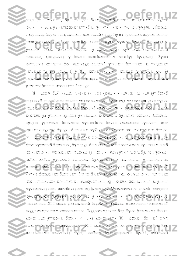 энди   рад   этмаган,   бу   принцип   билан   хисоблашган   ва   давлатни   идора
килишни маълум  даражада  тартибга  туширишига  интилган, умуман,  феодал
дворянлар барча тоифасининг хам талаби эди. Буюк эркинлик хартиясининг
шахарликлар   талабини   хисобга   олиши   жуда   мухим   булди.   Англиядаги
учинчи   тоифа     биринчи   марта   шу   ерда   сиёсий   куч   сифатида   майдонга
чикдики,   феодаллар   у   билан   хисоблашишга   мажбур   булдилар.   Буюк
кироллик   кенгаши   ёки   хартияда   эслатиб   утилган   баронлар   ва   рицарлар
парламенти   тез   орада   (шу   XIII   асрда)   инглиз   парламентига   айланди.   Бу
парламентда   французларнинг   Генерал   штатларидагига   ухшаш   киролликда
учта тоифанинг вакиллари бор эди.
       XIII  аср мобайнида Англияда кишлок хужалиги хам, саноат хам зур бериб
тараккий этди. Ерни ишлаш такомиллашди, бу вактда агромияга доир турли
трактат (илмий асар)ларнинг босилиб чикиши шуни курсатади. Икки далали
система   уз   урнини   купрок   уч   далали   системага   бушатиб   беради.   Корамол
купрок   урчитила   бошлаши   муносабати   билан   далаларни   гунглаш   кенг
кулланиладиган   булди.   Англияда   куйчилик   айникса   куп   ривожлана   борди.
XII   асрда   Англияда   дехкончилик   сохасида   эришилган   ютукларни   ана   шу
факт курсатиб берадики, бу асрда Англияда Европа китъасига куп галла олиб
кетилар эди.   Феодаллар орасида куп сонли   маъмуриятга эга булган, узидан
кейин   хийла   мураккаб   манориал   бухгалтерияси   колдирган   монастирь   ва
епископ   манорлари   бозор   муносабатларига   энг   куп   тортилган   эди.   Дунёвий
йирик   феодаллар-баронлар   бозор   билан   унча   алока   килмас   эди.   Баронлар
крепостнойлари   етиштирган   махсулотнинг   куп   кисми   феодалнинг   ва   унинг
мулозимлариниг   эхтиёжларига   сарфланарди.   Мамлакатдаги   ишлаб   чикариш
кучларининг   умумий   усиши   ва   унинг   иктисодининг   мустахкамланиши
шароитида   XIII   асрда   ривожланиб   бораётган   феодал   жамиятнинг   ижтимоий
зиддиятлари   гоят   кескинлашди.   Зиддиятларнинг   бир   йули   феодаллар   билан
дехконлар   уртасида   борди.   Инглиз   дехконлари   XIII   асрдан   бошлаб   огир
даврни   бошидан   кечирар   эди.   XIII   асрда   инглиз   кишлогида   асосий   сиймо
хисобланган   вилланлар   турар   жойига   бириктирилган   булиб,   хафталик 