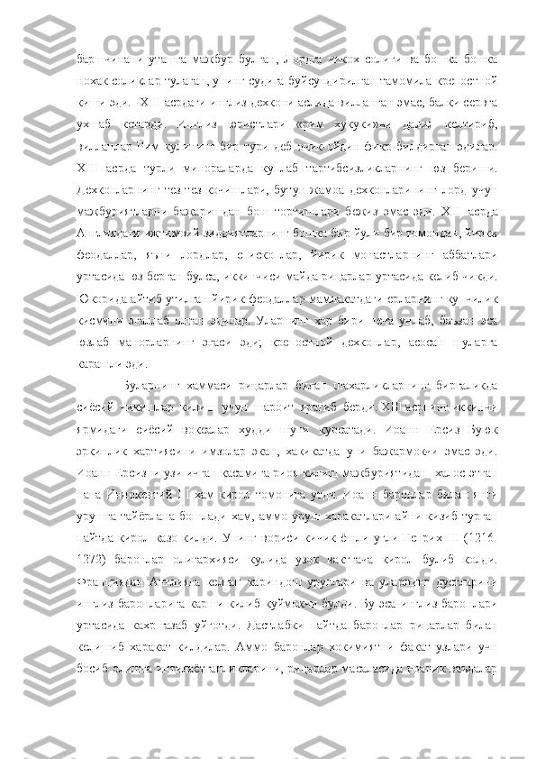 баршчинани   уташга   мажбур   булган,   Лордга   никох   солиги   ва   бошка   бошка
нохак соликлар тулаган, унинг судига буйсундирилган тамомила крепостной
киши эди.    XIII  асрдаги инглиз дехкони аслида вилланган эмас, балки сервга
ухшаб   кетарди.   Инглиз   юристлари   «рим   хукуки»ни   далил   келтириб,
вилланлар   Рим   кулининг   бир   тури   деб   очик-ойдин   фикр   билдирган   эдилар.
XIII   асрда   турли   минораларда   куплаб   тартибсизликларнинг   юз   бериши.
Дехконларнинг   тез-тез   кочишлари,   бутун   жамоа   дехконларининг   лорд   учун
мажбуриятларни   бажаришдан   бош   тортишлари   бежиз   эмас   эди.   XIII   асрда
Англиядаги ижтимоий зиддиятларнинг бошка бир йули бир томондан, йирки
феодаллар,   яъни   лордлар,   епископлар,   йирик   монастларнинг   аббатлари
уртасида юз берган булса, иккинчиси-майда рицарлар уртасида келиб чикди.
Юкорида айтиб утилган йирик феодаллар мамлакатдаги ерларнинг купчилик
кисмини   эгаллаб   олган   эдилар.   Уларнинг   хар   бири   неча   унлаб,   баъзан   эса
юзлаб   манорларнинг   эгаси   эди;   крепостной   дехконлар,   асосан   шуларга
карашли эди. 
              Буларнинг   хаммаси   рицарлар   билан   шахарликларнинг   биргаликда
сиёсий  чикишлар  килиш  учун  шароит  яратиб  берди. XIII асрнинг иккинчи
ярмидаги   сиёсий   вокеалар   худди   шуни   курсатади.   Иоанн   Ерсиз   Буюк
эркинлик   хартиясини   имзолар   экан,   хакикатда   уни   бажармокчи   эмас   эди.
Иоанн Ерсизни узи ичган касамига риоя килиш мажбуриятидан   халос этган
папа   Иннокентий   III   хам   кирол   томонига   утди.   Иоанн   баронлар   билан   янги
урушга   тайёрлана   бошлади   хам,   аммо   уруш   харакатлари   айни   кизиб   турган
пайтда   кирол   казо   килди.   Унинг   вориси   кичик   ёшли   угли   Генрих   III   (1216-
1272)   баронлар   олигархияси   кулида   узок   вактгача   кирол   булиб   колди.
Франциядан   Англияга   келган   кариндош   уруглари   ва   уларнинг   дустларини
инглиз баронларига  карши килиб куймокчи  булди. Бу эса  инглиз баронлари
уртасида   кахр-газаб   уйготди.   Дастлабки   пайтда   баронлар   рицарлар   билан
келишиб   харакат   килдилар.   Аммо   баронлар   хокимиятни   факат   узлари   учн
босиб олишга интилаётганликларини, рицарлар масаласида ноаник ваъдалар 