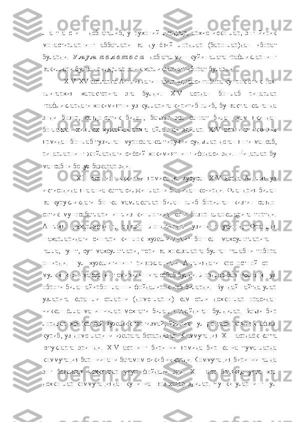 л   а   т   а   с   и       деб   аталиб,   у   рухоний   лордлар,   архиепископлар,   энг   йирик
монастирларнинг   аббатлари   ва   дунёвий   лордлар   (баронлар)дан   иборат
буларди.   У м у м  п а л а т а с и    деб аталмиш куйи палата графликларнинг
вакиллари булган рицарлар ва шахарликлардан иборат буларди.  
            XIV - XV  асрларда Англиядаги шахар идораси тобора купрок ёпик цех-
олигархия   характерига   эга   булди.   XIV   асрдан   бошлаб   рицарлар
графликлардаги   хокимиятни  уз   кулларига   киритиб   олиб,  бу   вактга   келганда
энди   бозор,   савдо-сотик   билан,   баъзан   эса   саноат   билан   хам   якиндан
богланган   кишлок   хужайинларига   айланган   эдилар.   XIV   асрнинг   иккинчи
ярмидан бошлаб тузилган муросага келтирувчи судьялар деган янги мансаб,
рицарларнинг   жойлардаги   сиёсий   хокимиятнинг   ифодаси   эди.     Рицарлар   бу
мансабни бепул бажарар эди.
                    XIII   асрнинг   иккинчи   ярмида   ва   хусусан   XIV   асрда   Англия   уз
иктисодида яна анча катта силжишларни бошидан кечирди. Фландрия билан
ва   курукликдаги   бошка   мамлакатлар   билан   олиб   борилган   кизгин   савдо-
сотик   муносабатлари   инглиз   кишлогини   кенг   бозор   алаокаларига   тортди.
Англия   шахарларнинг,   аввало   Лондоннинг   узининг   усиши,   Франция
шахарларидаги   сингари   кишлок   хужалигининг   бошка     махсулотларига   –
галла,   гушт,   сут   махсулотлари,   тери   ва   хоказоларга   булган   талабни   тобора
оширди.   Пул   хужалигининг   ривожланиши   Англиядаги   крепостной   ер   –
мулкининг – манорнинг емирилишига сабаб булди. Лордлар баршчинани пул
оброги билан айирбошлашни фойдалирок деб биларди.   Бундай пайтда улар
узларига   карашли   ерларни   (доменларни)   кам   ерли   дехконлар   орасидан
чиккан   ёлланма   ишчилар   мехнати   билан   ишлайдиган   булдилар.   Баъзи   бир
лордлар   хеч   кандай   хужалик   юргизмай,   йиллик   пул   рентаси   олишни   афзал
куриб,  уз   доменларини  ижарага   берардилар.   Коммутация   XIII   асрдаёк   катта
ютукларга   эришди.   XIV   асрнинг   биринчи   ярмида   бир   канча   туманларда
коммутация баршчинани батамом сикиб чикарди. Коммутация биринчи галда
энг   бадавлат   дехконлар   учун   фойдали   эди.   XIII   аср   бошида   урта   хол
дехконлар   коммутациядан   купинча     воз   кечар   эдилар.   Чунки   уларнинг   пул 