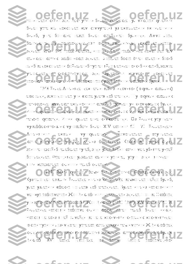 топишлари   кийин   эди.   Вакт   утиши   билан,   кишлокда   пул   микдори   купайиги
билан   урта   хол   дехконлар   хам   коммутация   уз   ахволларини   яхшилашиши
билиб,   унга   бошкача   назар   билан   карайдиган   булишди.   Аммо   лорд
белгиланган   пул   рентасининг   гоят   юкори   эканлигидан   дехконлар   норози
эдилар.   Баъзи   бир   графликларда,   чнончи,   Кент   графлигида   дехконлар   кам
ерликдан   каттик     жафо   чекар   эдилар.     Лордлар   бекор   ётган   ерларни   босиб
олиб ва дехконларни фойдаланиб турган яйловларидан сикиб чикариб, жамоа
утлоклдарини   кискартирмокда   эди.   Буларнинг   хаммасини   дехконлар
орсидаги норозиликнинг тобора кенгрок усиб боришига сабабчи булди.
                  1348 йилда Англияда   дахшатли вабо эпидемияси (юкумли касаллик)
авж   олди,   замондошлар   уни   «кора   улат»   деб   аташди.   Шу   юкумли   касаллик
натижасида   мамлакат ахолисининг карийиб туртдан уч кисми халок булди.
Ишчи кулларнинг камайиши шахарнинг хам, кишлокнинг хам ахволига ёмон
таъсир   курсатди.   Ишчи   куллар   анча   кимматлашди.   Юз   йиллик   урушдаги
муваффакиятсизлик   муносабати   билан   XIV   асрнинг   60   –   70     йилларидаги
Англиянинг   ахволи   мушкуллашди.   Йоменларлар   юрушларда
катнашишганлиги   туфайли   инглиз   феодаллари   Креси   ва   Пуатье   ёнида
эришган ажойиб галабалар  тугаб,  энди улар бирин-кетин маглубиятга  учрай
бошладилар.   Франциядан   улжалар   келиши   урнига,     уруш     энди     янгидан   –
янги  харажатлар  килишни  талаб киларди.
                  1381   йилги   кузголон   баъзи   бир   идеологик   тайёргарлик   хам   эди.
Кузголондан   аввалги   йилларда   инглиз   кишлогида   ваъзхонлар   пайдо   булиб,
улар   узларини   «факир   поплар»   деб   атардилар.   Булар   инглиз   черковининг
машхур реформатори Жон Виклефнинг шогирдлари эдилар. Поп ва Оксфорд
университетининг   профессори   Жон   Виклеф   (1320-1384)   XIV   асрнинг   60-70
йилларида   черковни   реформа   килиш   керак,     деган     талаб     билан     чикди.
Черков   папасиз   яшай   олмайди   ва   папа   хокимияти   кироллик   хокимиятидан
юкори туриши лозим деган урта аср католитизми таълимотини Ж.Виклеф рад
килди. Виклефнинг чикиши идеология жихатдан   катта ахамиятга эга булди.
Виклеф   XVI   асрда   Европада   юз   берган   Европа   реформацияси 