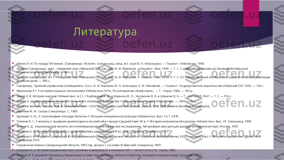                  Литерату ра

Бакман Я. И.  По городу  XXV  веков : (Самарканд) / Вступит. статья и ред. канд. ист. наук Ю. Н. Алескерова. — Ташкент : Узбекистан, 1969.

История Самарканда : в 2 т. / Академия наук Узбекской ССР ; отв. ред. И. М. Муминов. — Ташкент : Фан, 1969. — Т. 1 : С древнейших времён до Великой Октябрьской 
социалистической революции. — 484 с.

История Самарканда : в 2 т. / Академия наук Узбекской ССР ; отв. ред. И. М. Муминов. — Ташкент : Фан, 1970. — Т. 2 : От победы Великой Октябрьской социалистической революции 
до наших дней. — 496 с.

Самарканд : Краткий справочник-путеводитель / Сост. И. И. Умняков, Ю. Н. Алескеров, К. М. Михайлов. — Ташкент : Государственное издательство Узбекской ССР, 1956. — 104 с.

Мукминова Р. Г.  К истории аграрных отношений в Узбекистане  XVI  в. По материалам «Вакф-наме».. — Т. : Наука, 1966. — 356  p.

Тревер К. В.  История народов Узбекистана : в 2 т. / Якубовский А. Ю. и Воронец М. Э. ; Непомнин В. Я. и Шишкин В. А. — Т. : АН УзССР, 1947. — Т. 2. — 514 с.

Уралов А.  Здравоохранение эпохи Ибн Сины и его отражение в зодчестве // Общественные науки в Узбекистане. — 2000. — № 1.

Alexander Morrison.  Russian Rule in Samarkand 1868—1910: A Comparison with British India. Oxford, OUP, 2008 (Oxford Historical Monographs).

Абрамов М. М. Гузары Самарканда. Т., 1989.

Бурякова Э. Ю., К стратиграфии площади Регистан // История материальной культуры Узбекистана. Вып. 14. Т.,1978

Гулямов Я. Г., К вопросу о традиции архитектурных ансамблей в городах Средней Азии  XV  в. // История материальной культуры Узбекистана. Вып. 29. Самарканд, 1998

Кочнев Б. Д., Караханидские монеты: источниковедческое и историческое исследование. Автореферат диссертация доктора исторических наук, Москва, 1993

Маликов А. М. История Самарканда (с древних времён до середины  XIV  в.). том.1. Ташкент:  Paradigma, 2017.

Маликов А. М. Медресе Самарканда в государственной политике Бухарского эмирата и Российской империи (конец  XVIII —  начало ХХв.) // История и археология Турана. № 4. 
Самарканд 2019.

Справочная книжка Самаркандской области, 1893 год, выпуск  I,  составил М.Вирский, Самарканд, 1893

Сухарева О. А. История Среднеазиатского костюма. Самарканд (2-я половина  XIX —  начало  XX  в.). М.: Наука, 1982.

Пьянков И. В.  Древний Самарканд (Мараканды) в известиях античных авторов (Собрание отрывков и комментарии). Душанбе, 1972.

Ханыков Н. В. Описание Бухарского ханства. СПб. 1843        