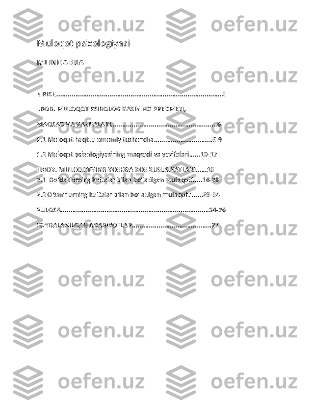 Muloqot psixologiyasi  
MUNDARIJA 
KIRISH.......................................................................................5
I.BOB. MULOQOT PSIXOLOGIYASINING PREDMETI, 
MAQSAD VA VAZIFALARI........................................................6
1.1 Muloqot haqida umumiy tushuncha...............................6-9
1.2 Muloqot psixologiyasining maqsadi va vazifalari......10-17
II.BOB. MULOQOTNING YOSHGA XOS XUSUSIYATLARI......18
2.1  Go‘daklarning kattalar bilan bo'ladigan muloqoti.....18-28
2.2 O‘smirlarning kattalar bilan bo'ladigan muloqot.i......29-34
XULOSA..............................................................................34-36
FOYDALANILGAN ADABIYOTLAR..........................................37
1 