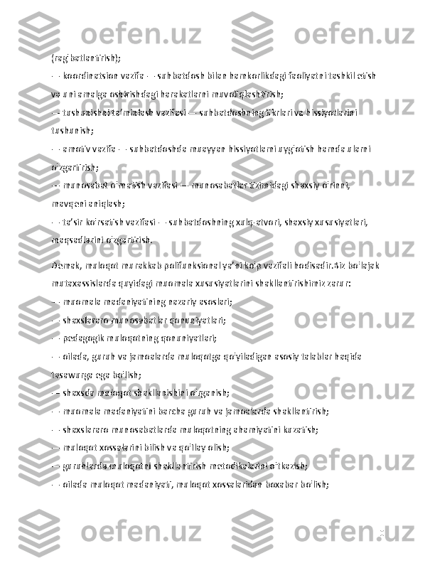 (rag'batlantirish);
— koordinatsion vazifa — suhbatdosh bilan hamkorlikdagi faoliyatni tashkil etish 
va uni amalga oshirishdagi harakatlarni muvofiqlashtirish;
— tushunishni ta’minlash vazifasi — suhbatdoshning fikrlari va hissiyotlarini 
tushunish;
— amotiv vazifa — suhbatdoshda muayyan hissiyotlami uyg'otish hamda ularni 
o'zgartirish;
— munosabat o'rnatish vazifasi — munosabatlar tizimidagi shaxsiy o'rinni, 
mavqeni aniqlash;
— ta’sir ko'rsatish vazifasi — suhbatdoshning xulq-atvori, shaxsiy xususiyatlari, 
maqsadlarini o'zgartirish.
Demak, muloqot murakkab polifunksional ya’ni ko'p vazifali hodisadir.Biz bo'lajak 
mutaxassislarda quyidagi muomala xususiyatlarini shakllantirishimiz zarur:
— muomala madaniyatining nazariy asoslari;
— shaxslararo munosabatlar qonuniyatlari;
— pedagogik muloqotning qonuniyatlari;
— oilada, guruh va jamoalarda muloqotga qo'yiladigan asosiy talablar haqida 
tasawurga ega bo'lish;
— shaxsda muloqot shakllanishini o'rganish;
— muomala madaniyatini barcha guruh va jamoalarda shakllantirish;
— shaxslararo munosabatlarda muloqotning ahamiyatini kuzatish;
— muloqot xossalarini bilish va qo'Ilay olish;
— guruhlarda muloqotni shakllantirish metodikalarini o'tkazish;
— oilada muloqot madaniyati, muloqot xossalaridan boxabar bo'lish;
10 