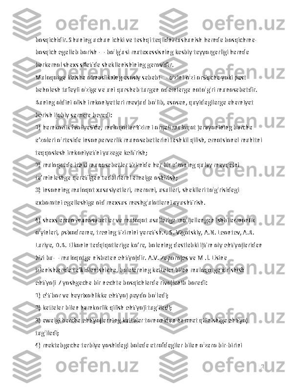 bosqichidir. Shuning uchun ichki va tashqi taqlidni tushunish hamda bosqichma-
bosqich egallab borish — bo'lg'usi mutaxassisning kasbiy tayyorgarligi hamda 
barkamol shaxs sifatida shakllanishining garovidir.
Muloqotga kirisha olmaslikning asosiy sababi — o'zini-o'zi ortiqcha yoki past 
baholash tufayli o'ziga va uni qurshab turgan odamlarga noto'g'ri munosabatdir. 
Buning oldini olish imkoniyatlari mavjud bo'lib, asosan, quyidagilarga ahamiyat 
berish ijobiy samara beradi:
1) hamkorlik faoliyatida, muloqotlar tizim i orqali muloqot jarayonining barcha 
a’zolari o'rtasida insonparvarlik munosabatlarini tashkil qilish, emotsional muhitni 
taqqoslash imkoniyatini yuzaga keltirish;
2) muloqotda ichki munosabatlar tizimida har bir a’zoning qulay mavqeini 
ta’minlashga qaratilgan tadbirlarni amalga oshirish;
3) insonning muloqot xususiyatlari, maromi, usullari, shakllari to'g'risidagi 
axborotni egallashiga oid maxsus mashg'ulotlarni uyushtirish.
4) shaxslararo munosabatlar va muloqot usullariga mo'ljallangan ishbilarmonlik 
o'yinlari, psixodrama, trening tizimini yaratish.L. S. Vigotskiy, A.N. Leontev, A.R. 
Luriya, D.B. Elkonin tadqiqotlariga ko‘ra, bolaning dastlabki ijtim oiy ehtiyojlaridan
biri bu— muloqotga nisbatan ehtiyojdir. A.V. Zaporojes va M .l. Lisina 
izlanishlarida ta’kidlanishicha, bolalarning kattalar bilan muloqotga kirishish 
ehtiyoji 7 yoshgacha bir nechta bosqichlarda rivojlanib boradi:
1) e’tibor va hayrixohlikka ehtiyoj paydo bo'ladi;
2) kattalar bilan hamkorlik qilish ehtiyoji tug'iladi;
3) awalgi barcha ehtiyojlarning kattalar tomonidan hurmat qilinishiga ehtiyoj 
tug'iladi;
4) maktabgacha tarbiya yoshidagi bolada atrofdagilar bilan o'zaro bir-birini 
12 