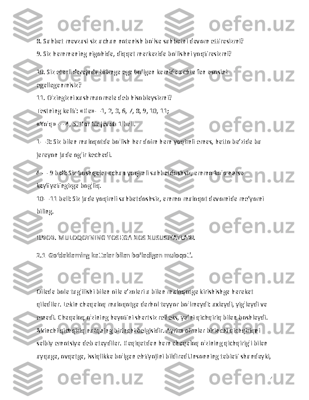 8. Suhbat mavzusi siz uchun notanish bo'lsa suhbatni davom ettirasizmi?
9. Siz hammaning nigohida, diqqat markazida bo'lishni yoqtirasizmi?
10. Siz etarli darajada bilimga ega bo'lgan kamida uchta fan asosini 
egallaganmisiz?
11. O'zingizni xushmuomala deb hisoblaysizmi?
Testning kaliti: «На»—1, 2, 3, 6, 7, 8, 9, 10, 11;
«Yo'q» — 4, 5. Har bir javob 1 ball. 
1—3: Siz bilan muloqotda bo'lish har doim ham yoqimli emas, hatto ba’zida bu 
jarayon juda og'ir kechadi. 
4 — 9 ball: Siz boshqalar uchun yoqimli suhbatdoshsiz, ammo ko'p narsa 
kayfiyatingizga bog'liq.
10—11 ball: Siz juda yoqimli suhbatdoshsiz, ammo muloqot davomida me’yomi 
biling.
II.BOB. MULOQOTNING YOSHGA XOS XUSUSIYATLARI.
2.1  Go‘daklarning kattalar bilan bo'ladigan muloqoti.
Oilada bola tug'ilishi bilan oila a’zolari u bilan muloqotga kirishishga harakat 
qiladilar. Lekin chaqaloq muloqotga darhol tayyor bo'lmaydi: uxlaydi, yig'laydi va 
emadi. Chaqaloq o'zining hayotini shartsiz refleks, ya’ni qichqiriq bilan boshlaydi. 
Birinchi qichqiriq nutqning birinchi belgisidir. Ayrim olimlar birinchi qichqiriqni 
salbiy emotsiya deb ataydilar. Haqiqatdan ham chaqaloq o'zining qichqirig'i bilan 
uyquga, ovqatga, issiqlikka bo'lgan ehtiyojini bildiradi.Insonning tabiati shundayki,
14 