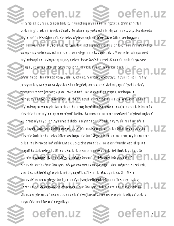 keltirib chiqaradi. Onasi bolaga o'yinchoq o'ynashni o'rgatadi. O'yinchoqlar 
bolaning idrokini rivojlantiradi. Bolalarning yetakchi faoliyati maktabgacha davrda 
o'yin bo'lib hisoblanadi. Kattalar o'yinchoqlar tilidan bola bilan muloqotda 
bo'lishlari muhim ahamiyatga ega. O'yinchoq o'ynaganda bolalar uni qimirlatishga 
va og'ziga solishga, ichini ochib ko'rishga harakat qiladilar. 9 oylik bolalarga endi 
o'yinchoqdan tashqari qog'oz, qalam ham berish kerak. Shunda bolada yozma 
nutqni, rasmlar chizish elementlarini shakllantirish mumkin bo'ladi.
O'yin orqali bolalarda sezgi, idrok, xotira, fikrlash, fantaziya, hayolot kabi ruhiy 
jarayonlar, ruhiy xususiyatlar shuningdek, xarakter xislatlari, qobiliyat turlari, 
temperament (mijoz) tiplari rivojlanadi. Bolalarning nutqini, muloqotini 
rivojlantirishda kattalar muhim rol o'ynaydilar. Bolaning ongini o'stirish uchun 
o'yinchoqlar va o'yin turlaridan ko'proq foydalanish yaxshi natija beradi.Ilk bolalik 
davrida ham o'yinning ahamiyati katta. Bu davrda bolalar predmetli o'yinchoqlarni
ko'proq o'ynaydilar. Ayniqsa didaktik o'yinchoqlar bola hayotida muhim o'rin 
egallaydi. Bola endi bitta emas, balki bir necha o'yinchoqlar bilan o'ynaydi. Bu 
davrda bolalar kattalar bilan muloqotda bo'lishga nisbatan ko'proq o'yinchoqlar 
bilan muloqotda bo'ladilar.Maktabgacha yoshdagi bolalar o'yinda taqlid qilish 
orqali kattalaming hatti-harakatlari, o'zaro munosabatlarini ifodalaydilar. Bu 
ularda muloqot rivojlanishiga yordam beradi.Kichik maktab yoshidagi 
o'quvchilarda o'yin faoliyati o'ziga xos xususiyatga ega. Ular ko'proq harakatli, 
sport xarakteridagi o'yinlami o'ynaydilar.O'smirlarda, ayniqsa, 5—6-sinf 
o'quvchilarida o'yinga bo'lgan ehtiyoj saqlanib qoladi. Tanaffus paytlarida, 
darsdan bo'sh vaqtlarida o'smirlar o'yin faoliyati bilan ham shug'ullanadilar. 
Ularda o'yin orqali muloqot shakllari rivojlanadi.Umuman o'yin faoliyati bolalar 
hayotida muhim o'rin egallaydi. 
16 