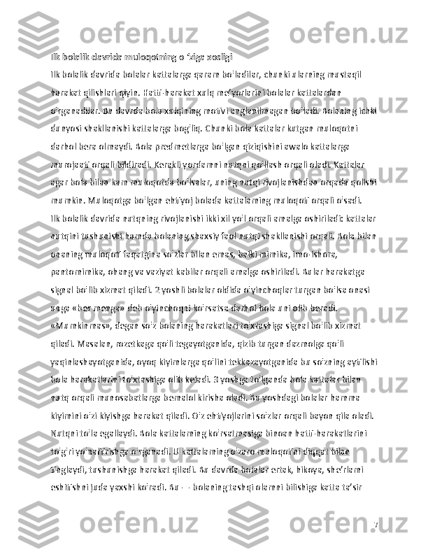 Ilk bolalik davrida muloqotning o ‘ziga xosligi
Ilk bolalik davrida bolalar kattalarga qaram bo'ladilar, chunki ularning mustaqil 
harakat qilishlari qiyin. Hatti-harakat xulq me’yorlarini bolalar kattalardan 
o'rganadilar. Bu davrda bola xulqining motivi anglanilmagan bo'ladi. Bolaning ichki
dunyosi shakllanishi kattalarga bog'liq. Chunki bola kattalar kutgan muloqotni 
darhol bera olmaydi. Bola predmetlarga bo'lgan qiziqishini awalo kattalarga 
murojaati orqali bildiradi. Kerakli yordamni nutqni qo'llash orqali oladi. Kattalar 
agar bola bilan kam muloqotda bo'lsalar, uning nutqi rivojlanishdan orqada qolishi
mumkin. Muloqotga bo'lgan ehtiyoj bolada kattalaming muloqoti orqali o'sadi.
Ilk bolalik davrida nutqning rivojlanishi ikki xil yo'l orqali amalga oshiriladi: kattalar
nutqini tushunishi hamda bolaning shaxsiy faol nutqi shakllanishi orqali. Bola bilan
onaning muloqoti faqatgina so'zlar bilan emas, balki mimika, imo-ishora, 
pantomimika, ohang va vaziyat kabilar orqali amalga oshiriladi. Bular harakatga 
signal bo'lib xizmat qiladi. 2 yoshli bolalar oldida o'yinchoqlar turgan bo'lsa onasi 
unga «ber menga» deb o'yinchoqni ko'rsatsa darhol bola uni olib beradi. 
«Mumkinmas», degan so'z bolaning harakatlari to'xtashiga signal bo'lib xizmat 
qiladi. Masalan, rozetkaga qo'li tegayotganida, qizib turgan dazmolga qo'li 
yaqinlashayotganida, oyoq kiyimlarga qo'lini tekkazayotganida bu so'zning aytilishi
bola harakatlarini to'xtashiga olib keladi. 3 yoshga to'lganda bola kattalar bilan 
nutq orqali munosabatlarga bemalol kirisha oladi. Bu yoshdagi bolalar hamma 
kiyimini o'zi kiyishga harakat qiladi. O'z ehtiyojlarini so'zlar orqali bayon qila oladi. 
Nutqni to'la egallaydi. Bola kattalaming ko'rsatmasiga binoan hatti-harakatlarini 
to'g'ri yo'naltirishga o'rganadi. U kattalaming o'zaro muloqotini diqqat bilan 
tinglaydi, tushunishga harakat qiladi. Bu davrda bolalar ertak, hikoya, she’rlami 
eshitishni juda yaxshi ko'radi. Bu — bolaning tashqi olamni bilishiga katta ta’sir 
17 