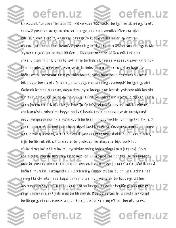 ko'rsatadi. 1,5 yoshli bolalar 30—40 so'zdan 100 gacha bo'lgan so'zlami egallaydi, 
xalos. 2 yoshdan so'ng bolalar kattalarga juda ko'p savollar bilan murojaat 
qiladilar. «Bu nima?», «Nimaga bunaqa?» kabi savollar bolaning nutqi 
o'sayotganidan dalolat beradi. 2 yoshning oxirigacha bola 300 ta so'zni o'rganadi. 
3 yoshning oxiriga borib, 500 dan —1500 gacha so'zni bilib oladi. Lekin bu 
yoshdagi ayrim bolalar nutqi avtonom bo'ladi, ular nonni «nanna»,suvni «umma» 
kabi iboralar bilan ataydi. Asta-sekin kattalar bolalar bilan to'g'ri muloqotda 
bo'lsalar, bu avtonom nutq yo'qolib boradi, ya’ni bola har bir narsani o'z nomi 
bilan ayta boshlaydi. Bolaning bitta aytgan so'zi uning aytmoqchi bo'lgan gapini 
ifodalab beradi. Masalan, «oyi» desa oyisi bolaga non berishi yoki suv olib berishi 
mumkin. Shu bilan bolaning ehtiyoji qondiriladi. Bolani muloqotga o'rgatish uning 
ruhiy jarayonlari rivojlanishiga ham ijobiy ta’sir etadi.Bu davrda bolalar nimani 
xohlasa o'sha zahoti muhayyo bo'lishi kerak. Lekin buni asta-sekin tarbiyalash 
orqali yo'qotish mumkin, ya’ni sabrli bo'lishni bolaga yoshlikdan o'rgatish lozim. 3 
yoshli bolalarda birinchi «inqiroz» davri boshlanadi. Bu davrda bolalarda «hamma 
ishni o'zim qilaman», «men o'zim» degan tushunchalar shakllanadi. Ular qaysar, 
injiq bo'lib qoladilar. Ota-onalar bu yoshdagi bolalarga tarbiya berishda 
e’tiborliroq bo'lishlari lozim. 3 yoshdan so'ng bolalardagi krizis (inqiroz) davri 
sekinlashib qoladi. Bolaning kattalar bilan bo'ladigan muloqotlari normallashadi. 
Bola bu yoshda ota-onaning diqqat markazida bo'lmaydi, chunki uning kichik ukasi
bo'lishi mumkin. Hozirgacha u kattalaming diqqat-e’tiborida bo'lgani uchun endi 
uning fikricha ota-onasi faqat bir-biri bilan munosabatda bo'lib, unga e’tibor 
bermay qo'yishyapti. Unga tushunarli bo'lmagan narsalar haqida gaplashadilar. Bu
unga yoqmaydi, natijada injiq bo'lib qoladi. Haqiqatda esa bola ancha mustaqil 
bo'lib qolgani uchun onasi undan ko'ngli to'lib, kamroq e’tibor beradi, bu esa 
18 