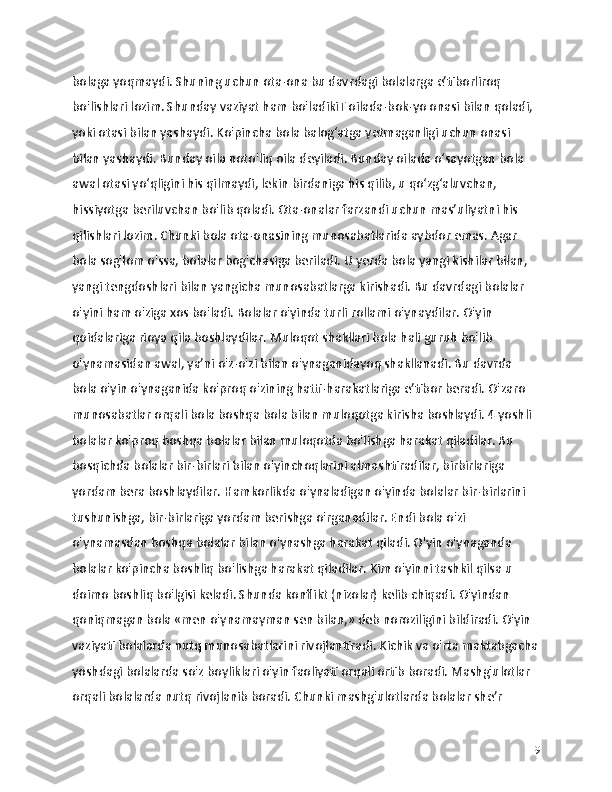 bolaga yoqmaydi. Shuning uchun ota-ona bu davrdagi bolalarga e’tiborliroq 
bo'lishlari lozim. Shunday vaziyat ham bo'ladikiT oilada-bok-yo onasi bilan qoladi, 
yoki otasi bilan yashaydi. Ko'pincha bola balog‘atga yetmaganligi uchun onasi 
bilan yashaydi. Bunday oila noto'liq oila deyiladi. Bunday oilada o‘sayotgan bola 
awal otasi yo‘qligini his qilmaydi, lekin birdaniga his qilib, u qo‘zg‘aluvchan, 
hissiyotga beriluvchan bo'lib qoladi. Ota-onalar farzandi uchun mas’uliyatni his 
qilishlari lozim. Chunki bola ota-onasining munosabatlarida aybdor emas. Agar 
bola sog'lom o'ssa, bolalar bog'chasiga beriladi. U yerda bola yangi kishilar bilan, 
yangi tengdoshlari bilan yangicha munosabatlarga kirishadi. Bu davrdagi bolalar 
o'yini ham o'ziga xos bo'ladi. Bolalar o'yinda turli rollami o'ynaydilar. O'yin 
qoidalariga rioya qila boshlaydilar. Muloqot shakllari bola hali guruh bo'lib 
o'ynamasidan awal, ya’ni o'z-o'zi bilan o'ynaganidayoq shakllanadi. Bu davrda 
bola o'yin o'ynaganida ko'proq o'zining hatti-harakatlariga e’tibor beradi. O'zaro 
munosabatlar orqali bola boshqa bola bilan muloqotga kirisha boshlaydi. 4 yoshli 
bolalar ko'proq boshqa bolalar bilan muloqotda bo'lishga harakat qiladilar. Bu 
bosqichda bolalar bir-birlari bilan o'yinchoqlarini almashtiradilar, birbirlariga 
yordam bera boshlaydilar. Hamkorlikda o'ynaladigan o'yinda bolalar bir-birlarini 
tushunishga, bir-birlariga yordam berishga o'rganadilar. Endi bola o'zi 
o'ynamasdan boshqa bolalar bilan o'ynashga harakat qiladi. O'yin o'ynaganda 
bolalar ko'pincha boshliq bo'lishga harakat qiladilar. Kim o'yinni tashkil qilsa u 
doimo boshliq bo'lgisi keladi. Shunda konflikt (nizolar) kelib chiqadi. O'yindan 
qoniqmagan bola «men o'ynamayman sen bilan,» deb noroziligini bildiradi. O'yin 
vaziyati bolalarda nutq munosabatlarini rivojlantiradi. Kichik va o'rta maktabgacha
yoshdagi bolalarda so'z boyliklari o'yin faoliyati orqali ortib boradi. Mashg'ulotlar 
orqali bolalarda nutq rivojlanib boradi. Chunki mashg'ulotlarda bolalar she’r 
19 