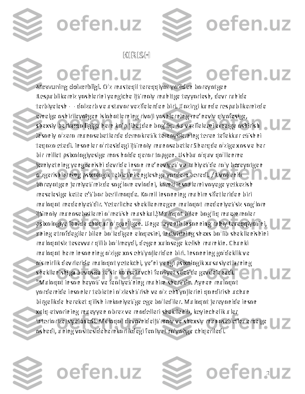                                                        
                                                        KIRISH
Mavzuning dolzarbligi.  O'z mustaqil taraqqiyot yo'lidan borayotgan 
Respublikamiz yoshlarini yangicha ijtimoiy muhitga tayyorlash, davr ruhida 
tarbiyalash — dolzarb va ustuvor vazifalardan biri. Hozirgi kunda respublikamizda 
amalga oshirilayotgan islohotlarning rivoji yoshlarning ma’naviy qiyofasiga, 
shaxsiy barkamolligiga ham ko‘p jihatdan bog'liq. Bu vazifalarni amalga oshirish 
insoniy o'zaro munosabatlarda demokratik tamoyillaming teran tafakkur etishni 
taqozo etadi. Insonlar o'rtasidagi ijtimoiy munosabatlar Sharqda o'ziga xos va har 
bir millat psixologiyasiga mos holda qaror topgan. Ushbu o'quv qo'llanma 
jamiyatning yangilanishi davrida inson ma’naviyati va ruhiyatida ro'y berayotgan 
o'zgarishlarning psixologik tabiatini anglashga yordam beradi. /Rivojlanib 
borayotgan jamiyatimizda sog'lom avlodni, komil insonlami voyaga yetkazish 
masalasiga katta e’tibor berilmoqda. Komil insonning muhim sifatlaridan biri 
muloqot madaniyatidir. Yetarlicha shakllanmagan muloqot madaniyatisiz sog'lom 
ijtimoiy munosabatlami o'matish mushkul.)Muloqot bilan bog'liq muammolar 
psixologiya fanida chuqur o'rganilgan. Unga tayanib insonning ruhiy taraqqiyotini, 
uning atrofdagilar bilan bo'ladigan aloqasini, individning shaxs bo'lib shakllanishini
muloqotsiz tasavvur qilib bo'lmaydi, degan xulosaga kelish mumkin. Chunki 
muloqot ham insonning o'ziga xos ehtiyojlaridan biri. Insonning go'daklik va 
o'smirlik davrlarida muloqot yetakchi, ya’ni yangi psixologik xususiyatlarning 
shakllanishiga bevosita ta’sir ko'rsatuvchi faoliyat sifatida gavdalanadi.
"Muloqot inson hayoti va faoliyatining muhim shartidir. Aynan muloqot 
yordamida insonlar tabiatni o'zlashtirish va o'z ehtiyojlarini qondirish uchun 
birgalikda harakat qilish imkoniyatiga ega bo'ladilar. Muloqot jarayonida inson 
xulq-atvorining muayyan obraz va modellari shakllanib, keyinchalik ular 
interiorizatsiyalanadi. Muloqot davomidaijtimoiy va shaxsiy munosabatlar amalga 
oshadi, uning vositasidahamkorlikdagi faoliyat ro'yobga chiqariladi.
2 