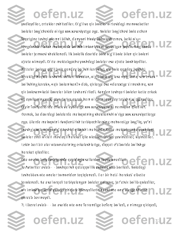 yodlaydilar, ertaklar eshitadilar. O'g'il va qiz bolalar o'rtasidagi munosabatlar 
bolalar bog'chasida o'ziga xos xususiyatga ega. Bolalar bog'chasi bola uchun 
faqatgina tashqi olamni bilish, dunyoni hissiy baholash emas, balki o'z 
tengdoshlari bilan muloqotda bo'lish imkoniyatini beradigan joydir. Bog'chada 
bolalar jamoasi shakllanadi. Ilk bolalik davrida bola o'g'il bola bilan qiz bolani 
ajrata olmaydi. O'rta maktabgacha yoshdagi bolalar esa ajrata boshlaydilar. 
Kattalar bolaga o'g'il bola qanday bo'lishi kerakligi, qiz bola qanday bo'lishi 
kerakligi haqida tushuntiradilar. Masalan, o'g'il bola yig'lasa «yig'lama, sen erkak 
bo'lishing kerak», «qiz bolamisan?» deb, qizlarga esa «daraxtga tirmashma, sen 
qiz bolasan«kabi iboralar bilan tushuntiriladi. Bundan tashqari bolalar katta erkak 
va ayollaming xulq-atvorlariga qarab ham o'zlarini qanday tutishni o'rganadilar. 
O'yin faoliyatlarida erkak va ayollarga xos xususiyatlami namoyon qiladilar. 
Demak, bu davrdagi bolalarda muloqotning shakllanishi o'ziga xos xususiyatlarga 
ega. Ularda muloqotni rivojlantirish tarbiyachilaming mahoratiga bog‘liq, ya’ni 
mashg'ulotlaming to‘g‘ri tashkil qilinishi muhimdir.Katta maktabgacha yoshdagi 
bolalar endi o'zlari mustaqil harakat qila oladilar. O'zlari yuvinadilar, kiyinadilar. 
Lekin bari bir ular otaonalarining erkalashlariga, diqqat-e’tiborida bo'lishga 
harakat qiladilar.
Ota-onalar bola tarbiyasida quyidagi usullardan foydalanadilar:
1. Avtoritar uslub — boshqarish qattiqqo'llik asosida olib boriladi. Boladagi 
tashabbus ota-onalar tomonidan taqiqlanadi. Har bir hatti-harakati albatta 
jazolanadi. Bu usul orqali tarbiyalangan bolalar qo'rqoq, jur’atsiz bo'lib qoladilar, 
o'z imkoniyatlarini yuzaga chiqara olmaydilar. Chunki ota-ona ularga sharoit 
yaratib bermaydi.
2. Liberal uslub — bu usulda ota-ona farzandiga befarq bo'ladi, u nimaga qiziqadi, 
20 