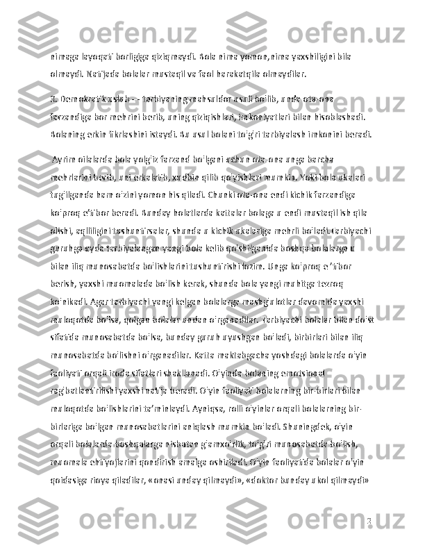 nimaga layoqati borligiga qiziqmaydi. Bola nima yomon,nima yaxshiligini bila 
olmaydi. Natijada bolalar mustaqil va faol harakatqila olmaydilar.
3. Demokratik uslub — tarbiyaning mahsuldor usuli bo'lib, unda ota-ona 
farzandiga bor mehrini berib, uning qiziqishlari, imkoniyatlari bilan hisoblashadi. 
Bolaning erkin fikrlashini istaydi. Bu usul bolani to'g'ri tarbiyalash imkonini beradi.
 Ayrim oilalarda bola yolg'iz farzand bo'lgani uchun ota-ona unga barcha 
mehrlarini berib, uni erkalatib, xudbin qilib qo'yishlari mumkin. Yoki bola ukalari 
tug'ilganda ham o'zini yomon his qiladi. Chunki ota-ona endi kichik farzandiga 
ko'proq e’tibor beradi. Bunday holatlarda kattalar bolaga u endi mustaqil ish qila 
olishi, aqlliligini tushuntirsalar, shunda u kichik ukalariga mehrli bo'ladi.Tarbiyachi 
guruhga uyda tarbiyalangan yangi bola kelib qo'shilganida boshqa bolalarga u 
bilan iliq munosabatda bo'lishlarini tushuntirishi lozim. Unga ko'proq e ’tibor 
berish, yaxshi muomalada bo'lish kerak, shunda bola yangi muhitga tezroq 
ko'nikadi. Agar tarbiyachi yangi kelgan bolalarga mashg'ulotlar davomida yaxshi 
muloqotda bo'lsa, qolgan bolalar undan o'rganadilar. Tarbiyachi bolalar bilan do'st
sifatida munosabatda bo'lsa, bunday guruh uyushgan bo'ladi, birbirlari bilan iliq 
munosabatda bo'lishni o'rganadilar. Katta maktabgacha yoshdagi bolalarda o'yin 
faoliyati orqali iroda sifatlari shakllanadi. O'yinda bolaning emotsional 
rag'batlantirilishi yaxshi natija beradi. O'yin faoliyati bolalarning bir-birlari bilan 
muloqotda bo'lishlarini ta’minlaydi. Ayniqsa, rolli o'yinlar orqali bolalarning bir-
birlariga bo'lgan munosabatlarini aniqlash mumkin bo'ladi. Shuningdek, o'yin 
orqali bolalarda boshqalarga nisbatan g'amxo'rlik, to'g'ri munosabatda bo'lish, 
muomala ehtiyojlarini qondirish amalga oshiriladi. O'yin faoliyatida bolalar o'yin 
qoidasiga rioya qiladilar, «onasi unday qilmaydi», «doktor bunday ukol qilmaydi» 
21 