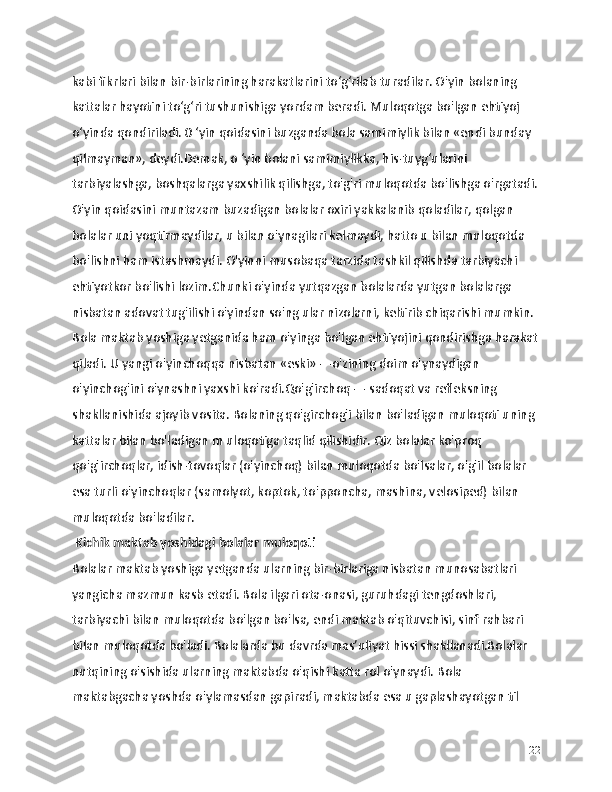 kabi fikrlari bilan bir-birlarining harakatlarini to‘g‘rilab turadilar. O'yin bolaning 
kattalar hayotini to‘g‘ri tushunishiga yordam beradi. Muloqotga bo'lgan ehtiyoj 
o‘yinda qondiriladi. 0 ‘yin qoidasini buzganda bola samimiylik bilan «endi bunday 
qilmayman», deydi.Demak, o ‘yin bolani samimiylikka, his-tuyg‘ularini 
tarbiyalashga, boshqalarga yaxshilik qilishga, to'g'ri muloqotda bo'lishga o'rgatadi.
O'yin qoidasini muntazam buzadigan bolalar oxiri yakkalanib qoladilar, qolgan 
bolalar uni yoqtirmaydilar, u bilan o'ynagilari kelmaydi, hatto u bilan muloqotda 
bo'lishni ham istashmaydi. O'yinni musobaqa tarzida tashkil qilishda tarbiyachi 
ehtiyotkor bo'lishi lozim.Chunki o'yinda yutqazgan bolalarda yutgan bolalarga 
nisbatan adovat tug'ilishi o'yindan so'ng ular nizolarni, keltirib chiqarishi mumkin.
Bola maktab yoshiga yetganida ham o'yinga bo'lgan ehtiyojini qondirishga harakat
qiladi. U yangi o'yinchoqqa nisbatan «eski» —o'zining doim o'ynaydigan 
o'yinchog'ini o'ynashni yaxshi ko'radi.Qo'g'irchoq — sadoqat va refleksning 
shakllanishida ajoyib vosita. Bolaning qo'girchog'i bilan bo'ladigan muloqoti uning 
kattalar bilan bo'ladigan m uloqotiga taqlid qilishidir. Qiz bolalar ko'proq 
qo'g'irchoqlar, idish-tovoqlar (o'yinchoq) bilan muloqotda bo'lsalar, o'g'il bolalar 
esa turli o'yinchoqlar (samolyot, koptok, to'pponcha, mashina, velosiped) bilan 
muloqotda bo'ladilar. 
 Kichik maktab yoshidagi bolalar muloqoti
Bolalar maktab yoshiga yetganda ularning bir-birlariga nisbatan munosabatlari 
yangicha mazmun kasb etadi. Bola ilgari ota-onasi, guruhdagi tengdoshlari, 
tarbiyachi bilan muloqotda bo'lgan bo'lsa, endi maktab o'qituvchisi, sinf rahbari 
bilan muloqotda bo'ladi. Bolalarda bu davrda mas’uliyat hissi shakllanadi.Bolalar 
nutqining o'sishida ularning maktabda o'qishi katta rol o'ynaydi. Bola 
maktabgacha yoshda o'ylamasdan gapiradi, maktabda esa u gaplashayotgan til 
22 