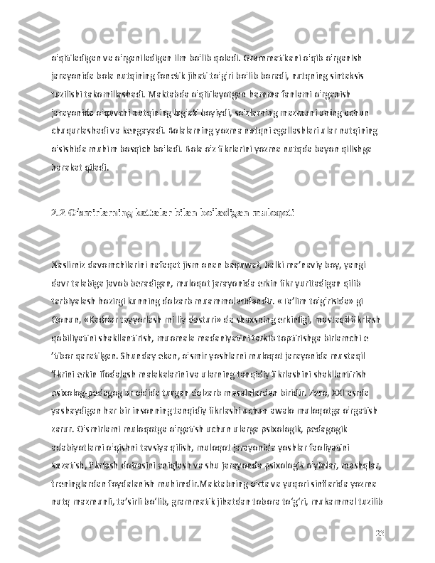 o'qitiladigan va o'rganiladigan ilm bo'lib qoladi. Grammatikani o'qib o'rganish 
jarayonida bola nutqining fonetik jihati to'g'ri bo'lib boradi, nutqning sintaksis 
tuzilishi takomillashadi. Maktabda o'qitilayotgan hamma fanlami o'rganish 
jarayonida o'quvchi nutqining lug'ati boyiydi, so'zlarning mazmuni uning uchun 
chuqurlashadi va kengayadi. Bolalarning yozma nutqni egallashlari ular nutqining 
o'sishida muhim bosqich bo'ladi. Bola o'z fikrlarini yozma nutqda bayon qilishga 
harakat qiladi. 
2.2 O‘smirlarning kattalar bilan bo'ladigan muloqoti
Naslimiz davomchilarini nafaqat jism onan baquwat, balki ma’naviy boy, yangi 
davr talabiga javob beradigan, muloqot jarayonida erkin fikr yuritadigan qilib 
tarbiyalash hozirgi kunning dolzarb muammolaridandir. «Ta’lim to'g'risida» gi 
Qonun, «Kadrlar tayyorlash milliy dasturi» da shaxsning erkinligi, mustaqil fikrlash 
qobiliyatini shakllantirish, muomala madaniyatini tarkib toptirishga birlamchi e 
’tibor qaratilgan. Shunday ekan, o'smir yoshlarni muloqot jarayonida mustaqil 
flkrini erkin ifodalash malakalarini va ularning tanqidiy fikrlashini shakllantirish 
psixolog-pedagoglar oldida turgan dolzarb masalalardan biridir. Zero, XXI asrda 
yashaydigan har bir insonning tanqidiy fikrlashi uchun awalo muloqotga o'rgatish 
zarur. O'smirlami muloqotga o'rgatish uchun ularga psixologik, pedagogik 
adabiyotlami o'qishni tavsiya qilish, muloqot jarayonida yoshlar faoliyatini 
kuzatish, fikrlash doirasini aniqlash va shu jarayonda psixologik o'yinlar, mashqlar, 
treninglardan foydalanish muhimdir.Maktabning o'rta va yuqori sinflarida yozma 
nutq mazmunli, ta’sirli bo‘lib, grammatik jihatdan tobora to‘g‘ri, mukammal tuzilib
23 