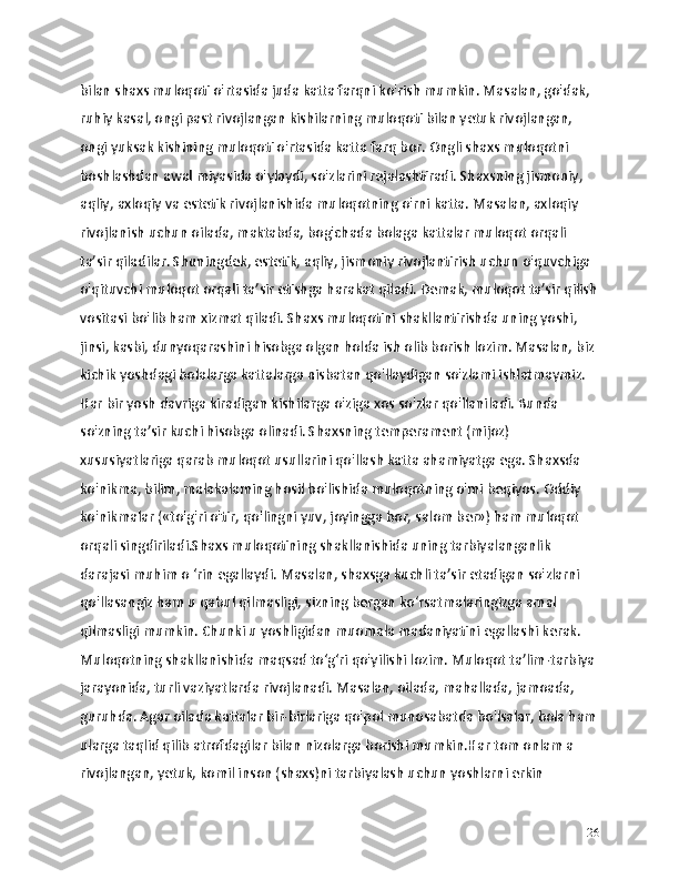 bilan shaxs muloqoti o'rtasida juda katta farqni ko'rish mumkin. Masalan, go'dak, 
ruhiy kasal, ongi past rivojlangan kishilarning muloqoti bilan yetuk rivojlangan, 
ongi yuksak kishining muloqoti o'rtasida katta farq bor. Ongli shaxs muloqotni 
boshlashdan awal miyasida o'ylaydi, so'zlarini rejalashtiradi. Shaxsning jismoniy, 
aqliy, axloqiy va estetik rivojlanishida muloqotning o'rni katta. Masalan, axloqiy 
rivojlanish uchun oilada, maktabda, bog'chada bolaga kattalar muloqot orqali 
ta’sir qiladilar. Shuningdek, estetik, aqliy, jismoniy rivojlantirish uchun o'quvchiga 
o'qituvchi muloqot orqali ta’sir etishga harakat qiladi. Demak, muloqot ta’sir qilish
vositasi bo'lib ham xizmat qiladi. Shaxs muloqotini shakllantirishda uning yoshi, 
jinsi, kasbi, dunyoqarashini hisobga olgan holda ish olib borish lozim. Masalan, biz 
kichik yoshdagi bolalarga kattalarga nisbatan qo'llaydigan so'zlami ishlatmaymiz. 
Har bir yosh davriga kiradigan kishilarga o'ziga xos so'zlar qo'llaniladi. Bunda 
so'zning ta’sir kuchi hisobga olinadi. Shaxsning temperament (mijoz) 
xususiyatlariga qarab muloqot usullarini qo'llash katta ahamiyatga ega. Shaxsda 
ko'nikma, bilim, malakalaming hosil bo'lishida muloqotning o'mi beqiyos. Oddiy 
ko'nikmalar («to'g'ri o'tir, qo'lingni yuv, joyingga bor, salom ber») ham muloqot 
orqali singdiriladi.Shaxs muloqotining shakllanishida uning tarbiyalanganlik 
darajasi muhim o ‘rin egallaydi. Masalan, shaxsga kuchli ta’sir etadigan so'zlarni 
qo'llasangiz ham u qabul qilmasligi, sizning bergan ko‘rsatmalaringizga amal 
qilmasligi mumkin. Chunki u yoshligidan muomala madaniyatini egallashi kerak. 
Muloqotning shakllanishida maqsad to‘g‘ri qo'yilishi lozim. Muloqot ta’lim-tarbiya 
jarayonida, turli vaziyatlarda rivojlanadi. Masalan, oilada, mahallada, jamoada, 
guruhda. Agar oilada kattalar bir-birlariga qo'pol munosabatda bo'lsalar, bola ham
ularga taqlid qilib atrofdagilar bilan nizolarga borishi mumkin.Har tom onlam a 
rivojlangan, yetuk, komil inson (shaxs)ni tarbiyalash uchun yoshlarni erkin 
26 