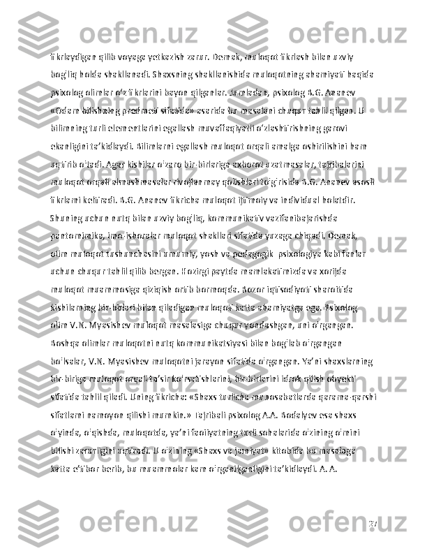 fikrlaydigan qilib voyaga yetkazish zarur. Demak, muloqot fikrlash bilan uzviy 
bog'liq holda shakllanadi. Shaxsning shakllanishida muloqotning ahamiyati haqida 
psixolog olimlar o‘z fikrlarini bayon qilganlar. Jumladan, psixolog B.G. Ananev 
«Odam bilishning predmeti sifatida» asarida bu masalani chuqur tahlil qilgan. U 
bilimning turli elementlarini egallash muvaffaqiyatli o‘zlashtirishning garovi 
ekanligini ta’kidlaydi. Bilimlarni egallash muloqot orqali amalga oshirilishini ham 
uqtirib o'tadi. Agar kishilar o'zaro bir-birlariga axborot uzatmasalar, tajribalarini 
muloqot orqali almashmasalar rivojlanmay qolishlari to'g'risida B.G. Ananev asosli 
fikrlami keltiradi. B.G. Ananev fikricha muloqot ijtimoiy va individual holatdir. 
Shuning uchun nutq bilan uzviy bog'liq, kommunikativ vazifanibajarishda 
pantomimika, imo-ishoralar muloqot shakllari sifatida yuzaga chiqadi. Demak, 
olim muloqot tushunchasini umumiy, yosh va pedagogik  psixologiya kabi fanlar 
uchun chuqur tahlil qilib bergan. Hozirgi paytda mamlakatimizda va xorijda 
muloqot muammosiga qiziqish ortib bormoqda. Bozor iqtisodiyoti sharoitida 
kishilarning bir-birlari bilan qiladigan muloqoti katta ahamiyatga ega. Psixolog 
olim V.N. Myasishev muloqot masalasiga chuqur yondashgan, uni o'rgangan. 
Boshqa olimlar muloqotni nutq kommunikatsiyasi bilan bog'lab o'rgangan 
bo'lsalar, V.N. Myasishev muloqotni jarayon sifatida o'rgangan. Ya’ni shaxslarning 
bir-biriga muloqot orqali ta’sir ko'rsatishlarini, bir-birlarini idrok qilish obyekti 
sifatida tahlil qiladi. Uning fikricha: «Shaxs turlicha munosabatlarda qarama-qarshi
sifatlami namoyon qilishi mumkin.» Tajribali psixolog A.A. Bodalyev esa shaxs 
o'yinda, o'qishda, muloqotda, ya’ni faoiiyatning turli sohalarida o'zining o'mini 
bilishi zarurligini uqtiradi. U o'zining «Shaxs va jamiyat» kitobida bu masalaga 
katta e’tibor berib, bu muammolar kam o'rganilganligini ta’kidlaydi. A. A. 
27 