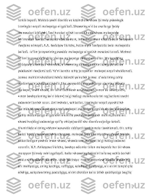 tarkib topadi. Maktab yoshi davrida va keyinchalik shaxs ijtimoiy-psixologik 
treninglar orqali muloqotga o'rgatiladi. Shaxsning o'zi bu usullarga ijobiy 
munosabat bildirishi, faol harakat qilishi zarur. Chunki shaxs muloqotda 
bo'lmasdan faoliyat subyekti sifatida ham, individual inson sifatida ham to'laqonli 
rivojlana olmaydi. A.A. Bodalyev fikricha, hatto o'yin faoliyatida bola muloqotda 
bo'ladi. Ta’lim jarayonining asosida muloqotga o'rgatish masalasi turadi. Mehnat 
ta’limi jarayonida kishilar doimo muloqotga ehtiyoj sezadilar. Muloqotning 
tarbiyaviy ahamiyati shundaki, u insonning dunyoqarashini kengaytiradi va 
psixikasini rivojlantiradi. Ya’ni barcha ruhiy jarayonlar muloqot orqali shakllanadi. 
Jamoa muhitini shakllantirishda ikkinchi yo'nalish jamoa  a’zolarining ruhiy 
madaniyatini shakllantirishdir. Shu maqsadda o'quvchilarga ularning insoniy 
muloqot, inson shaxsi, bir-birini baholash xususiyatlari («men va boshqalar», 
«men boshqalaming ko'zi bilan») to'g'risidagi mulohazalarini rag'batlantiruvchi 
axborotni berish zarur. Uni insholar, suhbatlar, treninglar orqali uyushtirish 
mumkin Maxsus mashqlar orqali muloqot usullariga o'rgatish shular jumlasidan. 
Ruhiy madaniyatga o'rgatishni o'smirlik yoshidan boshlash muhim,chunki o'z 
shaxsi haqidagi axborotga qat’iy ehtiyoj xuddi shu davrda vujudga keladi. 
O'smirlikda o'zining «Men»i xususida ziddiyatli kechinmalar boshlanadi. O'z ruhiy 
holati haqida xayol surish kuchaygan, muloqot juda ahamiyatli va g'oyat tanlab 
o'tkaziladigan yoshda inson shaxsi, shaxslararo muloqot to'g'risidagi axborot 
zarurdir. N.P. Anikeyeva fikricha, boshqa odamlar bilan muloqotda har bir shaxs 
muayyan ijtimoiy rolni egallaydi. Rollar shaxsning tabiatini to'laroq ochib berishi 
yoki uni niqoblashi mumkin. Lekin pozitsiya — rollami tanlash albatta insonning 
o'z mohiyatiga, uning kuchiga, zaifligiga, salohiyat darajasiga, o'z-o'zini tanqid qila 
olishiga, xulqatvorining puxtaligiga, o'zini chetdan ko'ra bilish qobiliyatiga bog'liq 
29 