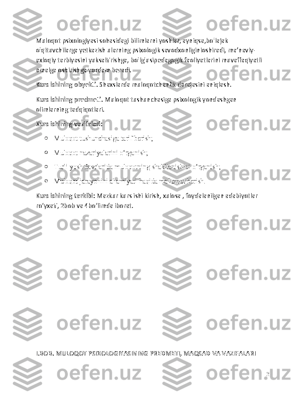 Muloqot psixologiyasi sohasidagi bilimlarni yoshlar, ayniqsa,bo'lajak 
o'qituvchilarga yetkazish ularning psixologik savodxonliginioshiradi, ma’naviy-
axloqiy tarbiyasini yuksaltirishga, bo'lg'usipedagogik faoliyatlarini muvaffaqiyatli 
amalga oshirishga yordam beradi.
Kurs ishining obyekti.  Shaxslarda muloqotchanlik darajasini aniqlash.
Kurs ishining predmeti.  Muloqot tushunchasiga psixologik yondashgan 
olimlarning tadqiqotlari.
Kurs ishining vazifalari:
 Muloqot tushunchasiga tarif berish;
 Muloqot nazariyalarini o‘rganish;
 Turli yosh davrlarida muloqotning shakllanishini o‘rganish;
 Muloqot jarayonini ahamiyati haqida ma'lumot berish.
Kurs ishining tarkibi:  Mazkur kurs ishi kirish, xulosa , foydalanilgan adabiyotlar 
ro‘yxati, 2bob va 4bo‘limda iborat.
I.BOB. MULOQOT PSIXOLOGIYASINING PREDMETI, MAQSAD VA VAZIFALARI
3 