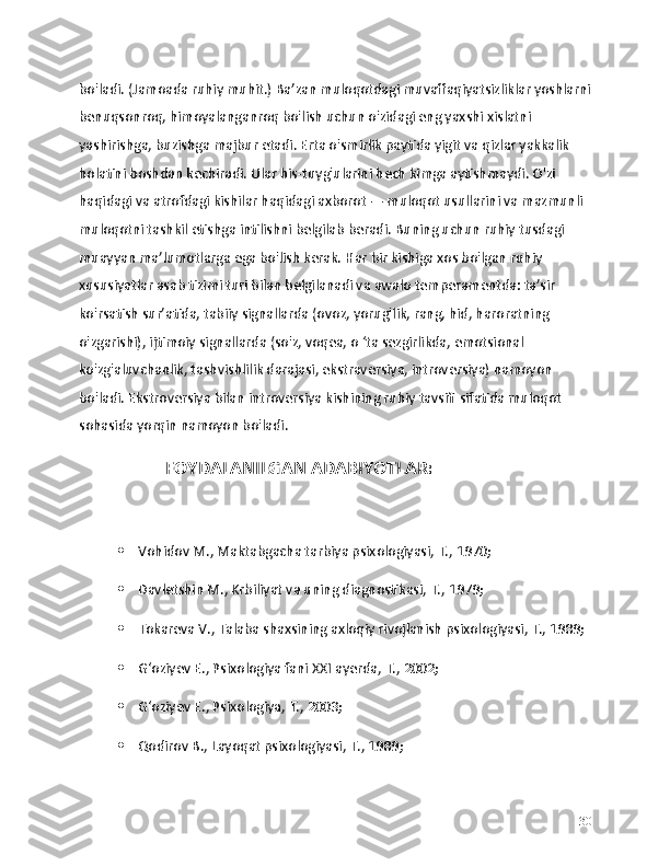 bo'ladi. (Jamoada ruhiy muhit.) Ba’zan muloqotdagi muvaffaqiyatsizliklar yoshlarni
benuqsonroq, himoyalanganroq bo'lish uchun o'zidagi eng yaxshi xislatni 
yashirishga, buzishga majbur etadi. Erta o'smirlik paytida yigit va qizlar yakkalik 
holatini boshdan kechiradi. Ular his-tuyg'ularini hech kimga aytishmaydi. O'zi 
haqidagi va atrofdagi kishilar haqidagi axborot — muloqot usullarini va mazmunli 
muloqotni tashkil etishga intilishni belgilab beradi. Buning uchun ruhiy tusdagi 
muayyan ma’lumotlarga ega bo'lish kerak. Har bir kishiga xos bo'lgan ruhiy 
xususiyatlar asab tizimi turi bilan belgilanadi va awalo temperamentda: ta’sir 
ko'rsatish sur’atida, tabiiy signallarda (ovoz, yorug'lik, rang, hid, haroratning 
o'zgarishi), ijtimoiy signallarda (so'z, voqea, o ‘ta sezgirlikda, emotsional 
ko'zg'aluvchanlik, tashvishlilik darajasi, ekstraversiya, introversiya) namoyon 
bo'ladi. Ekstroversiya bilan introversiya kishining ruhiy tavsifi sifatida muloqot 
sohasida yorqin namoyon bo'ladi. 
                         FOYDALANILGAN ADABIYOTLAR:
 Vohidov M., Maktabgacha tarbiya psixologiyasi, T., 1970;
 Davletshin M., Krbiliyat va uning diagnostikasi, T., 1979;
 Tokareva V., Talaba shaxsining axloqiy rivojlanish psixologiyasi, T., 1989;
 Gʻoziyev E., Psixologiya fani XXI ayerda, T., 2002;
 Gʻoziyev E., Psixologiya, T., 2003;
 Qodirov B., Layoqat psixologiyasi, T., 1989;
30 