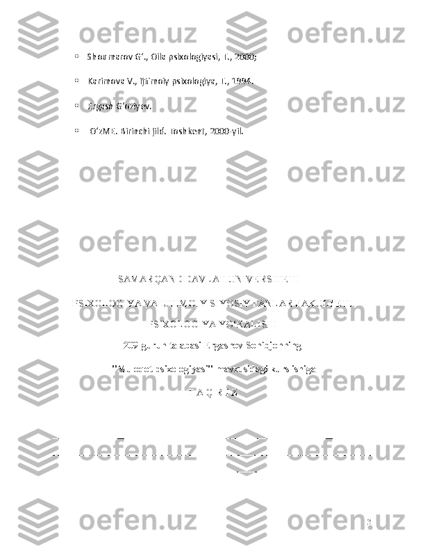  Shoumarov Gʻ., Oila psixologiyasi, T., 2000;
 Karimova V., Ijtimoiy psixologiya, T., 1994.
 Ergash Gʻoziyev.
  OʻzME. Birinchi jild. Toshkent, 2000-yil.
                                SAMARQAND DAVLAT UNIVERSITETI
PSIXOLOGIYA VA IJTIMOIY-SIYOSIY FANLAR FAKULTETI
PSIXOLOGIYA YO ‘ NALISHI
209-guruh talabasi Ergashov Sohibjonning
 "Muloqot psixologiyasi"  mavzusidagi kurs ishiga
T A Q R I Z
__________________________________________________________________
__________________________________________________________________
__________________________________________________________________
__________________________________________________________________
__________________________________________________________________
31 