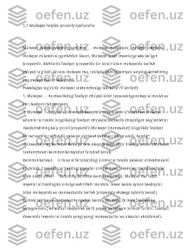 1.1 Muloqot haqida umumiy tushuncha
Muloqot psixologiyasining predmeti — muloqot madaniyati, muloqot texnikasi, 
muloqot etikasini o'rganishdan iborat. Muloqot faqat insonlarga xos bo'lgan 
jarayondir. Kishilarda faoliyat jarayonida bir-birlari bilan muloqotda bo'lish 
ehtiyoji tug'iladi. O'zaro muloqot esa, tabiiyki, kishilik jamiyati vujudga kelishining 
eng asosiyunsuri hisoblanadi.
Psixologiya lug'atida muloqot tushunchasiga ikki xil ta’rif beriladi:
1. Muloqot — hamkorlikdagi faoliyat ehtiyoji bilan taqozolanganaloqa o'matish va
uni rivojlantirish jarayoni;
2. Muloqot — belgilar tizimi orqali subyektlaming o'zaro ta’sirlashuvi.Muloqot — 
odamlar o'rtasida birgalikdagi faoliyat ehtiyojlaridankelib chiqadigan bog'lanishlar 
rivojlanishining ko'p qirrali jarayonidir.Muloqot (munosabat) birgalikda faoliyat 
ko'rsatuvchilar o'rtasida axborot ayirboshlashni o'z ichiga oladi. Bunda 
munosabatning kommunikativ (o'zaro aloqaga doir) jihati hisobga olinadi.Muloqot
tushunchasini kommunikatsiyadan farqlash kerak.
Kommunikatsiya — tirik va o'lik tabiatdagi tizimlar o'rtasida axborot almashinuvini
anglatadi. Hayvonlar o'rtasidagi signallar almashinuvi, insonning texnik vositalar 
bilan aloqa qilishi — bulaming barchasi kommunikatsiya. Muloqot esa faqat 
insonlar o'rtasidagina amalga oshirilishi mumkin. Inson bolasi aynan boshqalar 
bilan muloqotda va munosabatda bo'lish jarayonida shaxsga aylanib boradi, 
ijtimoiy tajriba va madaniyatni egallab boradi. Muloqot ijtimoiy faollikning 
ontogenezda (individual rivojlanish yo'li) paydo bo'ladigan birinchi turidir. Faoliyat
davomida insonlar o'rtasida yangi-yangi munosabatlar va aloqalar shakllanadi. 
4 