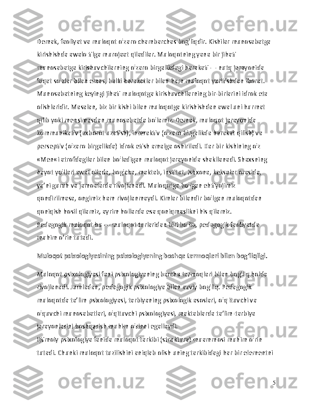 Demak, faoliyat va muloqot o'zaro chambarchas bog'liqdir. Kishilar munosabatga 
kirishishda awalo tilga murojaat qiladilar. Muloqotning yana bir jihati 
munosabatga kirishuvchilarning o'zaro birgalikdagi harakati — nutq jarayonida 
faqat so'zlar bilan emas, balki harakatlar bilan ham muloqot yuritishdan iborat. 
Munosabatning keyingi jihati muloqotga kirishuvchilarning bir-birlarini idrok eta 
olishlaridir. Masalan, biz bir kishi bilan muloqotga kirishishdan awal uni hurmat 
qilib yoki mensimasdan munosabatda bo'lamiz. Demak, muloqot jarayonida 
kommunikativ (axborot uzatish), interaktiv (o'zaro birgalikda harakat qilish) va 
perseptiv (o'zaro birgalikda) idrok etish amalga oshiriladi. Har bir kishining o'z 
«Men«i atrofdagilar bilan bo'ladigan muloqot jarayonida shakllanadi. Shaxsning 
hayot yo'llari awal oilada, bog'cha, maktab, institut, ishxona, keksalar orasida, 
ya’ni guruh va jamoalarda rivojlanadi. Muloqotga bo'lgan ehtiyojimiz 
qondirilmasa, ongimiz ham rivojlanmaydi. Kimlar bilandir bo'lgan muloqotdan 
qoniqish hosil qilamiz, ayrim hollarda esa qoniqmaslikni his qilamiz.
Pedagogik muloqot bu — muloqot turlaridan biri bo'lib, pedagogik faoliyatda 
muhim o'rin tutadi.
Muloqot psixologiyasining psixologiyaning boshqa tarmoqlari bilan bog‘liqligi.
Muloqot psixologiyasi fani psixologiyaning barcha tarmoqlari bilan bog'liq holda 
rivojlanadi. Jumladan, pedagogik psixologiya bilan uzviy bog'liq. Pedagogik 
muloqotda ta’lim psixologiyasi, tarbiyaning psixologik asoslari, o'q ituvchi va 
o'quvchi munosabatlari, o'qituvchi psixologiyasi, maktablarda ta’lim-tarbiya 
jarayonlarini boshqarish muhim o'rinni egallaydi.
Ijtimoiy psixologiya fanida muloqot tarkibi (struktura) muammosi muhim o'rin 
tutadi. Chunki muloqot tuzilishini aniqlab olish uning tarkibidagi har bir elementni 
5 