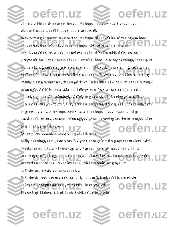 alohida tahlil qilish imkonini beradi. Muloqotning asosiy tarkibi quyidagi 
elementlardan tashkil topgan, deb hisoblanadi.
Muloqotning kommunikativ tomoni muloqot ishtirokchilari o'rtasidagi axborot 
almashinuvidan, interaktiv jihati muloqot ishtirokchilarining o'zaro 
ta’sirlashuvidan, perseptiv tomoni esa muloqot ishtirokchilarining muloqot 
jarayonida bir-birini idrok etishi va bilishidan iborat.Ijtim oiy psixologiya turli ijtim 
oiy guruhlar, jamoaning psixik namoyon bo'lishi, katta guruhlar — jamoalarning 
kayfiyati, tafakkuri, raqobati kabilarni o'rganadi. Boshqaruvda rahbarlarda nutq 
qobiliyatining rivojlanishi, shuningdek, xodimlar bilan til topa olish uchun muloqot
psixologiyasini bilish zarur.Muloqot din psixologiyasi uchun ham juda katta 
ahamiyatga ega. Din psixologiyasi diniy ong xususiyatlari, uning psixologik va 
ijtimoiy asoslari,vazifalari, tizimi, diniy his-tuyg‘ular, diniy guruhlar psixologiyasini 
o'rganishda albatta muloqot xususiyatlari, muloqot madaniyatini bilishga 
asoslanadi. Demak, muloqot psixologiyasi psixologiyaning barcha tarmoqlari bilan 
bog'liq holda rivojlanadi.
Milliy g ‘oya asosida muloqotning shakllanishi
Milliy psixologiyaning asosiy vazifasi yoshlar ongida milliy g'oyani shakllantirishdir.
Bunda muloqot katta ahamiyatga ega.Respublikamizda istiqbolda amalga 
oshirishga mo'ljallangan g'oyalar mavjud. Ular vatanimiz taraqqiyotini belgilab 
beruvchi istiqbol dasturi vazifasini bajarib kelmoqda. Bu g'oyalar:
1) O'zbekiston kelajagi buyuk davlat;
2) O'zbekistonda demokratik, huquqiy, fuqarolik jamiyatini barpo etish;
3) fuqarolar ongini ma’naviyat mash’ali bilan yoritish;
4) mustaqil fikrlovchi, faol, fidoiy kishilarni tarbiyalash;
6 