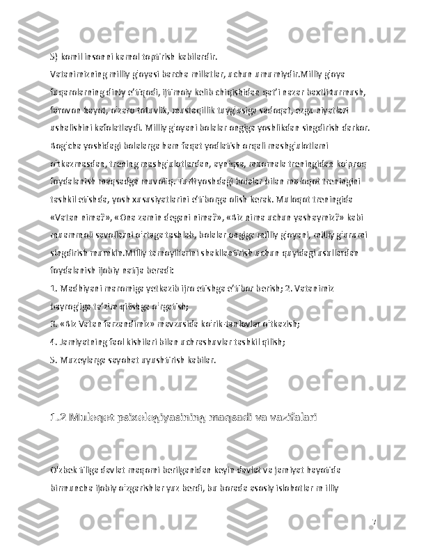 5) komil insonni kamol toptirish kabilardir.
Vatanimizning milliy g'oyasi barcha millatlar, uchun umumiydir.Milliy g'oya 
fuqarolarning diniy e’tiqodi, ijtimoiy kelib chiqishidan qat’i nazar baxtli turmush, 
farovon hayot, o'zaro totuvlik, mustaqillik tuyg'usiga sadoqat, ezgu niyatlari 
ushalishini kafolatlaydi. Milliy g'oyani bolalar ongiga yoshlikdan singdirish darkor. 
Bog'cha yoshidagi bolalarga ham faqat yodlatish orqali mashg'ulotlami 
o'tkazmasdan, trening mashg'ulotlardan, ayniqsa, muomala treningidan ko'proq 
foydalanish maqsadga muvofiq. Turli yoshdagi bolalar bilan muloqot treningini 
tashkil etishda, yosh xususiyatlarini e’tiborga olish kerak. Muloqot treningida 
«Vatan nima?», «Ona zamin degani nima?», «Biz nima uchun yashaymiz?» kabi 
muammoli savollarni o'rtaga tashlab, bolalar ongiga milliy g'oyani, milliy g'urumi 
singdirish mumkin.Milliy tamoyillarini shakllantirish uchun quyidagi usullardan 
foydalanish ijobiy natija beradi:
1. Madhiyani maromiga yetkazib ijro etishga e’tibor berish; 2. Vatanimiz 
bayrog'iga ta’zim qilishga o'rgatish;
3. «Biz Vatan farzandimiz» mavzusida ko'rik-tanlovlar o'tkazish;
4. Jamiyatning faol kishilari bilan uchrashuvlar tashkil qilish;
5. Muzeylarga sayohat uyushtirish kabilar.
1.2 Muloqot psixologiyasining maqsadi va vazifalari
O'zbek tiliga davlat maqomi berilganidan keyin davlat va jamiyat hayotida 
birmuncha ijobiy o'zgarishlar yuz berdi, bu borada asosiy islohotlar m illiy 
7 