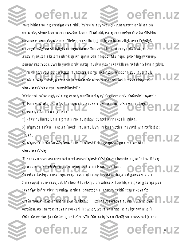 istiqloldan so‘ng amalga oshirildi. Ijtimoiy hayotdagi katta yutuqlar bilan bir 
qatorda, shaxslararo munosabatlarda til odobi, nutq madaniyatida buzilishlar 
davom etmoqda, o‘zbek tilining musaffoligi, aniq va lo'ndaligi, mantiqiyligi, 
ohangdorligi va silliqligi muloqotda o'z ifodasini topa olmayapti. Natijada 
uzatilayotgan fikrlami idrok qilish qiyinlashmoqda. Muloqot psixologiyasining 
asosiy maqsadi, awalo yoshlarda nutq madaniyatini shakllantirishdir. Shuningdek, 
o‘qitish jarayonida bo'lajak mutaxassislarga muloqot madaniyati, muomala 
odobini singdirish, guruh va jamoalarda o'zaro munosabatlami muloqotni 
shakllantirish orqali yaxshilashdir.
Muloqot psixologiyasining asosiy vazifalari quyidagilarda o'z ifodasini topadi:
1) hamkorlikdagi faoliyat jarayonida shaxslararo o'zaro ta’sir va muloqot 
qonuniyatlarini o'rganish;
2) Sharq allomalarining muloqot haqidagi qarashlarini tahlil qilish;
3) o'quvchini faollikka undovchi muomalaviy imkoniyatlar mavjudligini ta’kidlab 
o'tish;
4) o'quvchilarda kasbiy layoqatni faollashtirishga qaratilgan muloqotni 
shakllantirish;
5) shaxslararo munosabatlami muvofiqlashtirishda muloqotning rolini orttirish;
6) o'zaro ta’sir etishning ayrim oqibatlarini hisobga olish.
Bundan tashqari muloqotning inson ijtimoiy hayotida bajaradiganvazifalari 
(funksiya) ham mavjud. Muloqot funksiyalari xilma-xil bo'lib, eng keng tarqalgan 
tasnifga ko'ra ular quyidagilardan iborat: (B.F. Lomov taklif etgan tasnif):
l.Informatsion-kommunikativ funksiya — axborot almashinuvini ta’minlash 
vazifasi. Axborot almashinuvi turli belgilar, tizimlar orqali amalga oshiriladi. 
Odatda verbal (unda belgilar tizimi sifatida nutq ishlatiladi) va noverbal (unda 
8 