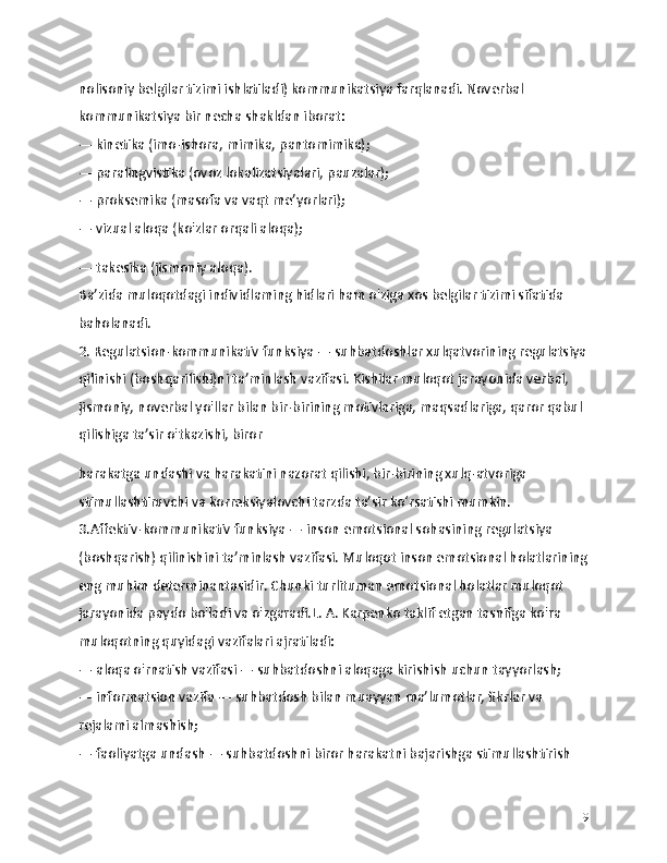 nolisoniy belgilar tizimi ishlatiladi) kommunikatsiya farqlanadi. Noverbal 
kommunikatsiya bir necha shakldan iborat:
— kinetika (imo-ishora, mimika, pantomimika);
— paralingvistika (ovoz lokalizatsiyalari, pauzalar);
— proksemika (masofa va vaqt me’yorlari);
— vizual aloqa (ko'zlar orqali aloqa);
— takesika (jismoniy aloqa).
Ba’zida muloqotdagi individlaming hidlari ham o'ziga xos belgilar tizimi sifatida 
baholanadi.
2. Regulatsion-kommunikativ funksiya — suhbatdoshlar xulqatvorining regulatsiya
qilinishi (boshqarilishi)ni ta’minlash vazifasi. Kishilar muloqot jarayonida verbal, 
jismoniy, noverbal yo'llar bilan bir-birining motivlariga, maqsadlariga, qaror qabul 
qilishiga ta’sir o'tkazishi, biror
harakatga undashi va harakatini nazorat qilishi, bir-birining xulq-atvoriga 
stimullashtiruvchi va korreksiyalovchi tarzda ta’sir ko‘rsatishi mumkin.
3.Affektiv-kommunikativ funksiya — inson emotsional sohasining regulatsiya 
(boshqarish) qilinishini ta’minlash vazifasi. Muloqot inson emotsional holatlarining
eng muhim determinantasidir. Chunki turlituman emotsional holatlar muloqot 
jarayonida paydo bo'ladi va o'zgaradi.L. A. Karpenko taklif etgan tasnifga ko'ra 
muloqotning quyidagi vazifalari ajratiladi:
— aloqa o'rnatish vazifasi — suhbatdoshni aloqaga kirishish uchun tayyorlash;
— informatsion vazifa — suhbatdosh bilan muayyan ma’lumotlar, fikrlar va 
rejalami almashish;
— faoliyatga undash — suhbatdoshni biror harakatni bajarishga stimullashtirish 
9 