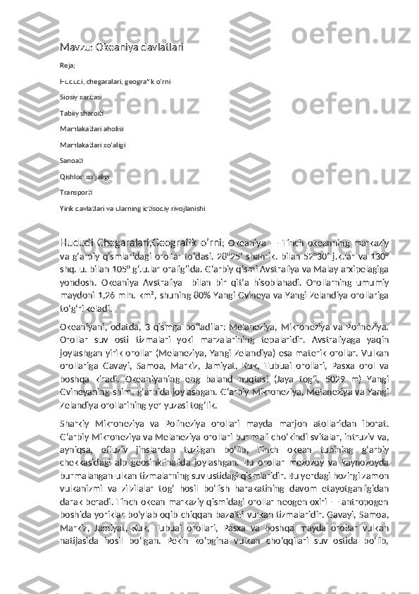 Mavzu: Okeaniya davlatlari
Reja;
Hududi, chegaralari, geografik o’rni
Siosiy xaritasi
Tabiiy sharoiti
Mamlakatlari aholisi
Mamlakatlari xo’aligi
Sanoati
Qishloq xo’jaligi
Transporti
Yirik davlatlari va ularning iqtisodiy rivojlanishi
 
Hududi   Chegaralari,Geografik   o’rni ;   Okeaniya   —   Tinch   okeanning   markaziy
va  gʻarbiy  qismlaridagi   orollar   toʻdasi.  28°25’  shahrik.   bilan   52°30’   j.k.lar   va  130°
shq. u. bilan 105° gʻ.u.lar oraligʻida. Gʻarbiy qismi Avstraliya va Malay arxipelagiga
yondosh.   Okeaniya   Avstraliya     bilan   bir   qitʼa   hisoblanadi.   Orollarning   umumiy
maydoni 1,26 mln. km², shuning 80% Yangi Gvineya va Yangi Zelandiya orollariga
toʻgʻri keladi.
Okeaniyani,   odatda,   3   qismga   boʻladilar:   Melaneziya,   Mikroneziya   va   Polineziya.
Orollar   suv   osti   tizmalari   yoki   marzalarining   tepalaridir.   Avstraliyaga   yaqin
joylashgan yirik  orollar  (Melaneziya, Yangi Zelandiya) esa materik orollar. Vulkan
orollariga   Gavayi,   Samoa,   Markiz,   Jamiyat,   Kuk,   Tubuai   orollari,   Pasxa   orol   va
boshqa   kiradi.   Okeaniyaning   eng   baland   nuqtasi   (Jaya   togʻi,   5029   m)   Yangi
Gvineyaning shim.-gʻarbida joylashgan. Gʻarbiy Mikroneziya, Melaneziya va Yangi
Zelandiya orollarining yer yuzasi togʻlik.
Sharkiy   Mikroneziya   va   Polineziya   orollari   mayda   marjon   atollaridan   iborat.
Gʻarbiy Mikroneziya va Melaneziya orollari bur-mali choʻkindi svitalar, intruziv va,
ayniqsa,   effuziv   jinslardan   tuzilgan   boʻlib,   Tinch   okean   tubining   gʻarbiy
chekkasidagi   alp   geosinklinalida   joylashgan.   Bu   orollar   mezozoy   va   kaynozoyda
burmalangan ulkan tizmalarning suv ustidagi qismlaridir. Bu yerdagi hozirgi zamon
vulkanizmi   va   zilzilalar   togʻ   hosil   boʻlish   harakatining   davom   etayotganligidan
darak beradi. Tinch okean markaziy qismidagi orollar neogen oxiri — antropogen
boshida yoriklar boʻylab oqib chiqqan bazaltli vulkan tizmalaridir. Gavayi, Samoa,
Markiz,   Jamiyat,   Kuk,   Tubuai   orollari,   Pasxa   va   boshqa   mayda   orollar   vulkan
natijasida   hosil   boʻlgan.   Pekin   koʻpgina   vulkan   choʻqqilari   suv   ostida   boʻlib, 