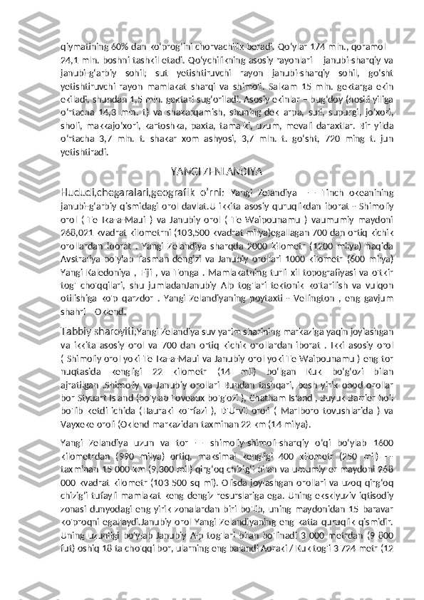 qiymatining 60% dan koʻprogʻini chorvachilik beradi. Qoʻylar 174 mln., qoramol –
24,1 mln. boshni tashkil etadi. Qoʻychilikning asosiy rayonlari – janubi-sharqiy va
janubi-gʻarbiy   sohil;   sut   yetishtiruvchi   rayon   janubi-sharqiy   sohil,   goʻsht
yetishtiruvchi   rayon   mamlakat   sharqi   va   shimoli.   Salkam   15   mln.   gektarga   ekin
ekiladi, shundan 1,5 mln. gektari sugʻoriladi. Asosiy ekinlar – bugʻdoy (hosili yiliga
oʻrtacha   14,3   mln.   t)   va   shakarqamish,   shuning-dek   arpa,   suli,   supurgi,   joʻxori,
sholi,   makkajoʻxori,   kartoshka,   paxta,   tama-ki,   uzum,   mevali   daraxtlar.   Bir   yilda
oʻrtacha   3,7   mln.   t.   shakar   xom   ashyosi,   3,7   mln.   t.   goʻsht,   720   ming   t.   jun
yetishtiradi.
                                           YANGI ZENLANDIYA
Hududi,chegaralari,geografik   o’rni:   Yangi   Zelandiya     —   Tinch   okeanining
janubi-gʻarbiy   qismidagi   orol   davlat.U   ikkita   asosiy   quruqlikdan   iborat   -   Shimoliy
orol   (   Te   Ika-a-Maui   )   va   Janubiy   orol   (   Te   Waipounamu   )   vaumumiy   maydoni
268,021 kvadrat kilometrni (103,500 kvadrat milya)egallagan 700 dan ortiq kichik
orollardan   iborat   .   Yangi   Zelandiya   sharqda   2000   kilometr   (1200   milya)   haqida
Avstraliya   bo'ylab   Tasman   dengizi   va   Janubiy   orollari   1000   kilometr   (600   milya)
Yangi   Kaledoniya   ,   Fiji   ,   va   Tonga   .   Mamlakatning   turli   xil   topografiyasi   va   o'tkir
tog'   cho'qqilari,   shu   jumladanJanubiy   Alp   tog'lari   tektonik   ko'tarilish   va   vulqon
otilishiga   ko'p   qarzdor   .   Yangi   Zelandiyaning   poytaxti   -   Vellington   ,   eng   gavjum
shahri – Oklend.
Tabbiy sharoyiti ;Yangi Zelandiya suv yarim sharining markaziga yaqin joylashgan
va   ikkita   asosiy   orol   va   700   dan   ortiq   kichik   orollardan   iborat   .   Ikki   asosiy   orol
( Shimoliy orol yoki Te Ika-a-Maui va Janubiy orol yoki Te Waipounamu ) eng tor
nuqtasida   kengligi   22   kilometr   (14   mil)   boʻlgan   Kuk   boʻgʻozi   bilan
ajratilgan   .Shimoliy   va   Janubiy   orollari   Bundan   tashqari,   besh   yirik   obod   orollar
bor Styuart Island (bo'ylab Foveaux bo'g'ozi ), Chatham Island , Buyuk Barrier ho'l
bo'lib   ketdi   ichida   (Hauraki   ko'rfazi   ),   D'Urvil   oroli   (   Marlboro   tovushlarida   )   va
Vayxeke oroli (Oklend markazidan taxminan 22 km (14 milya).
Yangi   Zelandiya   uzun   va   tor   —   shimoliy-shimoli-sharqiy   o‘qi   bo‘ylab   1600
kilometrdan   (990   milya)   ortiq,   maksimal   kengligi   400   kilometr   (250   mil)   —
taxminan 15 000 km (9,300 mil) qirg‘oq chizig‘i bilan va umumiy er maydoni 268
000  kvadrat   kilometr   (103   500  sq   mi).   Olisda   joylashgan   orollari   va   uzoq   qirgʻoq
chizigʻi   tufayli   mamlakat   keng   dengiz   resurslariga   ega.   Uning   eksklyuziv   iqtisodiy
zonasi   dunyodagi   eng   yirik   zonalardan   biri   bo'lib,   uning   maydonidan   15   baravar
ko'proqni  egallaydi.Janubiy   orol   Yangi   Zelandiyaning   eng   katta   quruqlik   qismidir.
Uning   uzunligi   bo'ylab   Janubiy   Alp   tog'lari   bilan   bo'linadi   3   000   metrdan   (9   800
fut) oshiq 18 ta cho'qqi bor, ularning eng balandi Aoraki / Kuk tog'i 3 724 metr (12 