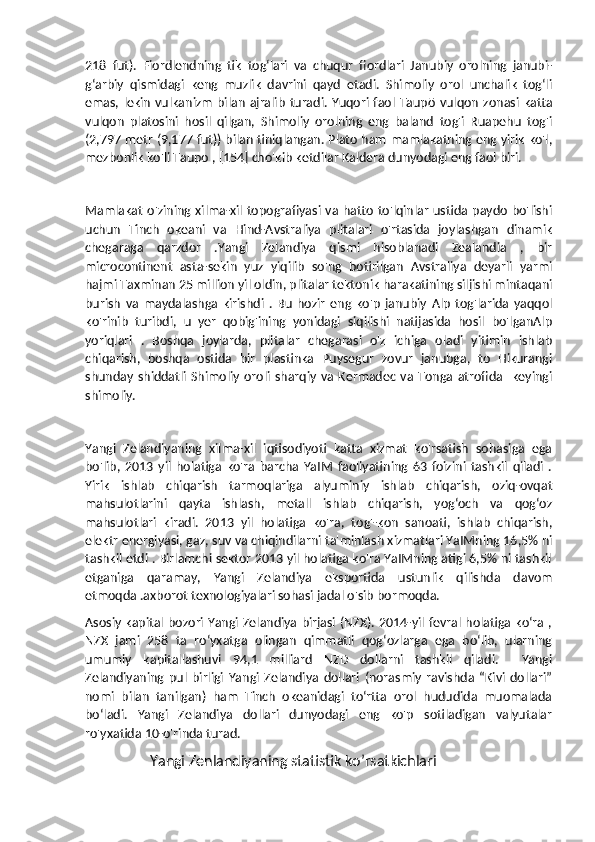 218   fut).   Fiordlendning   tik   togʻlari   va   chuqur   fiordlari   Janubiy   orolning   janubi-
gʻarbiy   qismidagi   keng   muzlik   davrini   qayd   etadi.   Shimoliy   orol   unchalik   togʻli
emas,  lekin   vulkanizm   bilan   ajralib   turadi.  Yuqori  faol  Taupō   vulqon   zonasi  katta
vulqon   platosini   hosil   qilgan,   Shimoliy   orolning   eng   baland   tog'i   Ruapehu   tog'i
(2,797 metr (9,177 fut)) bilan tiniqlangan. Plato ham mamlakatning eng yirik ko'l,
mezbonlik ko'li Taupo , [154] cho'kib ketdilar Kaldera dunyodagi eng faol biri.
Mamlakat  o'zining xilma-xil  topografiyasi  va  hatto  to'lqinlar  ustida paydo bo'lishi
uchun   Tinch   okeani   va   Hind-Avstraliya   plitalari   o'rtasida   joylashgan   dinamik
chegaraga   qarzdor   .Yangi   Zelandiya   qismi   hisoblanadi   Zealandia   ,   bir
microcontinent   asta-sekin   yuz   yiqilib   so'ng   botirilgan   Avstraliya   deyarli   yarmi
hajmi Taxminan 25 million yil oldin, plitalar tektonik harakatining siljishi mintaqani
burish   va   maydalashga   kirishdi   .   Bu   hozir   eng   ko'p   janubiy   Alp   tog'larida   yaqqol
ko'rinib   turibdi,   u   yer   qobig'ining   yonidagi   siqilishi   natijasida   hosil   bo'lganAlp
yoriqlari   .   Boshqa   joylarda,   plitalar   chegarasi   o'z   ichiga   oladi   yitimin   ishlab
chiqarish,   boshqa   ostida   bir   plastinka   Puysegur   zovur   janubga,   to   Hikurangi
shunday   shiddatli   Shimoliy   oroli   sharqiy   va   Kermadec  va   Tonga   atrofida    keyingi
shimoliy.
Yangi   Zelandiyaning   xilma-xil   iqtisodiyoti   katta   xizmat   ko'rsatish   sohasiga   ega
bo'lib,   2013   yil   holatiga   ko'ra   barcha   YaIM   faoliyatining   63   foizini   tashkil   qiladi   .
Yirik   ishlab   chiqarish   tarmoqlariga   alyuminiy   ishlab   chiqarish,   oziq-ovqat
mahsulotlarini   qayta   ishlash,   metall   ishlab   chiqarish,   yogʻoch   va   qogʻoz
mahsulotlari   kiradi.   2013   yil   holatiga   ko'ra,   tog'-kon   sanoati,   ishlab   chiqarish,
elektr energiyasi, gaz, suv va chiqindilarni ta'minlash xizmatlari YaIMning 16,5% ni
tashkil etdi . Birlamchi sektor 2013 yil holatiga ko'ra YaIMning atigi 6,5% ni tashkil
etganiga   qaramay,   Yangi   Zelandiya   eksportida   ustunlik   qilishda   davom
etmoqda .axborot texnologiyalari sohasi jadal o'sib bormoqda.  
Asosiy kapital bozori Yangi Zelandiya birjasi (NZX). 2014-yil fevral holatiga ko‘ra ,
NZX   jami   258   ta   ro‘yxatga   olingan   qimmatli   qog‘ozlarga   ega   bo‘lib,   ularning
umumiy   kapitallashuvi   94,1   milliard   NZD   dollarni   tashkil   qiladi.     Yangi
Zelandiyaning   pul   birligi   Yangi   Zelandiya   dollari   (norasmiy   ravishda   “Kivi   dollari”
nomi   bilan   tanilgan)   ham   Tinch   okeanidagi   toʻrtta   orol   hududida   muomalada
boʻladi.   Yangi   Zelandiya   dollari   dunyodagi   eng   ko'p   sotiladigan   valyutalar
ro'yxatida 10-o'rinda turad.
                  Yangi Zenlandiyaning statistik ko’rsatkichlari 