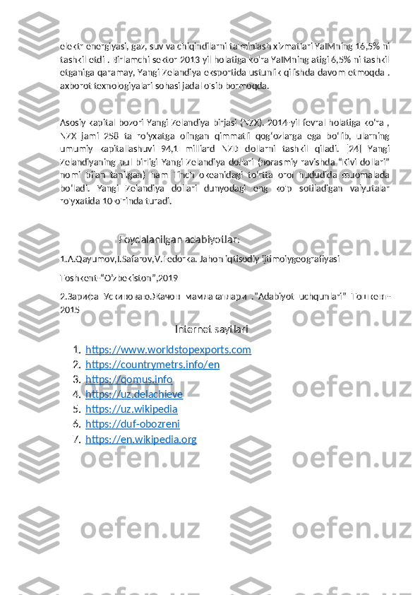 elektr energiyasi, gaz, suv va chiqindilarni ta'minlash xizmatlari YaIMning 16,5% ni
tashkil etdi . Birlamchi sektor 2013 yil holatiga ko'ra YaIMning atigi 6,5% ni tashkil
etganiga qaramay, Yangi Zelandiya eksportida ustunlik qilishda davom etmoqda .
axborot texnologiyalari sohasi jadal o'sib bormoqda. 
Asosiy kapital bozori Yangi Zelandiya birjasi (NZX). 2014-yil fevral holatiga ko‘ra ,
NZX   jami   258   ta   ro‘yxatga   olingan   qimmatli   qog‘ozlarga   ega   bo‘lib,   ularning
umumiy   kapitallashuvi   94,1   milliard   NZD   dollarni   tashkil   qiladi.   [24]   Yangi
Zelandiyaning   pul   birligi   Yangi   Zelandiya   dollari   (norasmiy   ravishda   “Kivi   dollari”
nomi   bilan   tanilgan)   ham   Tinch   okeanidagi   toʻrtta   orol   hududida   muomalada
boʻladi.   Yangi   Zelandiya   dollari   dunyodagi   eng   ko'p   sotiladigan   valyutalar
ro'yxatida 10-o'rinda turadi.
                       Foydalanilgan adabiyotlar :
1.A.Qayumov,I.Safarov,V.Fedorka. Jahon iqtisodiy ijtimoiygeografiyasi
Toshkent-“O’zbekiston”,2019
2. Зарифа   Ускиноваю . Жачон   мамлакатлари   .”Adabiyot   uchqunlari”   Тошкент -
2015
                                             Internet saytlari
1. https://www.worldstopexports.com   
2. https://countrymetrs.info/en   
3. https://qomus.info   
4. https://uz.delachieve   
5. https://uz.wikipedia   
6. https://duf-obozreni   
7. https://en.wikipedia.org    