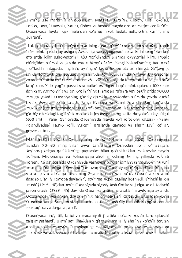 ularning   usti   marjon   bilan   qoplangan.   Marshall,   Karolina,   Gilbert,   Ellis,   Tokelau,
Feniks, Layn, Tuamotu, Nauru, Oshen va boshqa mayda orollar marjon orollaridir.
Okeaniyada   foydali   qazilmalardan   koʻproq   nikel,   fosfat,   neft,   oltin,   kumir,   mis
uchraydi.
  Tabiiy sharoyiti ; Okeaniya orollarining aksari qismi ikkala yarim sharning tropik
iklim mintaqasida joylashgan; Avstraliya va Osiyoga yaqin ekvatorial kengliklardagi
orollarda   iklim   subekvatorial,   180-meridiandan   gʻarbda   ekvatorial   iklim.   Tropik
chizigʻidan   shimol   va   jan.da   esa   subtropik   iklim.   Yangi   Zelandiyaning   Jan.   oroli
moʻʼtadil  mintaqada.  Eng issiq  oyning oʻrtacha  temperaturasi  shim.da  25°(avg   .),
jan.da   16°(fev.),   eng   sovuqoyniki   shim.da   16°   (fev.),   jan.da   5°   (avg   .).   Ekvatorial
zonada oʻrtacha oylik temperatura 26—28°. Okeaniyada temperaturaning sutkalik
farqi  kam.  Yillik   yogʻin   passat   shamollari  esadigan   tropik   mintaqalarda  1000  mm
dan kam. Ammo yirik vulkan orollarining shamolga roʻpara yon bagʻirlarida 10 000
mm   ga   yetadi.   Okeaniyaning   gʻarbiy   qismida,   ekvatordan   shim.da   yezda   kuchli
tropik   dovullar   boʻlib   turadi.   Yangi   Gvineya   va   Yangi   Zelandiyadagi   togʻlarda
muzliklar (umumiy maydoni 1000 km²) bor. Dare va koʻllar Okeaniyaning , asosan,
gʻarbiy qismidagi togʻli yirik  orollarida joylashgan. Eng katta  daryolari: Flay, Digul
(600   km)   —   Yangi   Gvineyada.   Okeaniyada   mayda   koʻl   koʻp;   eng   kattasi   —   Yangi
Zelandiyadagi   Taupo   koʻli.   Vulkanli   orollarda   qaynoq   va   shoʻr   suvli   koʻllar,
geyzerlar bor.
Mamlakatlar   aholisi ;   Okeaniyaning   aholisi   42.4   mln   kishi   (2020).     Okeaniyaga
bundan   20—30   ming   yillar   avval   Jan.-Sharqiy   Osiyodan   borib   oʻrnashgan.
Keyinroq   kelgan   qabilalarning   papuaslar   bilan   qoʻshilishidan   melanezlar   paydo
boʻlgan.   Mikroneziya   va   Polineziyaga   aholi   milodning   1-ming   yilligida   koʻchib
borgan. 16-asr boshida Okeaniyada yashovchi xalqlar jamiyat taraqqiyotining turli
bosqichlarida boʻlgan. Yevropaliklar uzoq vaqt Okeaniyaga qiziqmadilar. Koʻpgina
orollar   yevropaliklarga   18-asrning   2-yarmida   maʼlum   boʻldi.   Okeaniya   orollarini
dastlab Gʻarbiy Yevropa davlatlari, keyinroq AQSH egallay boshladi. Birinchi jahon
urushi (1914—18)dan keyin Okeaniyada siyosiy tashkilotlar vujudga keldi. Ikkinchi
jahon   urushi   (1939—45)   davrida   Okeaniya   urush   harakatlari   maydoniga   aylandi.
Okeaniyada   rivojlangan   davlatlarning   harbiy   bazalari   koʻpaydi.   Urushdan   keyin
Okeaniya xalqlarining mustaqillik uchun kurashi tashkiliy tus oldi. Koʻpgina orollar
mustaqil davlatlarga  aylandi.
Okeaniyada   irqi,   tili,   tarixi   va   madaniyati   jihatidan   oʻzaro   keskin   farq   qiluvchi
xalqlar yashaydi. Ularni son jihatidan 2 qism-ga: mahalliy aholi va koʻchib borgan
aholiga   boʻlish   mumkin.   Okeaniyaning   mahalliy   aholisi   polineziya,   melaneziya   va
mikroneziya   antropologik   tiplarga   mansub.   Mahalliy   aholining   bir   qismi   malay- 