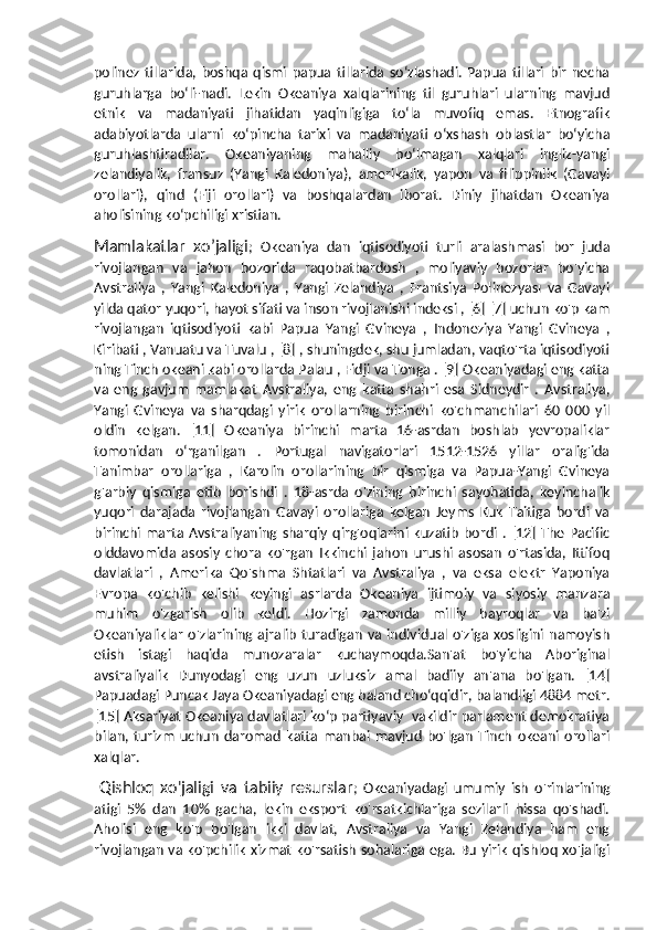 polinez   tillarida,   boshqa   qismi   papua   tillarida   soʻzlashadi.   Papua   tillari   bir   necha
guruhlarga   boʻli-nadi.   Lekin   Okeaniya   xalqlarining   til   guruhlari   ularning   mavjud
etnik   va   madaniyati   jihatidan   yaqinligiga   toʻla   muvofiq   emas.   Etnografik
adabiyotlarda   ularni   koʻpincha   tarixi   va   madaniyati   oʻxshash   oblastlar   boʻyicha
guruhlashtiradilar.   Okeaniyaning   mahalliy   boʻlmagan   xalqlari   ingliz-yangi
zelandiyalik,   fransuz   (Yangi   Kaledoniya),   amerikalik,   yapon   va   filippinlik   (Gavayi
orollari),   qind   (Fiji   orollari)   va   boshqalardan   iborat.   Diniy   jihatdan   Okeaniya
aholisining koʻpchiligi xristian.
Mamlakatlar   xo’jaligi ;   Okeaniya   dan   iqtisodiyoti   turli   aralashmasi   bor   juda
rivojlangan   va   jahon   bozorida   raqobatbardosh   ,   moliyaviy   bozorlar   bo'yicha
Avstraliya   ,   Yangi   Kaledoniya   ,   Yangi   Zelandiya   ,   Frantsiya   Polinezyası   va   Gavayi
yilda qator yuqori, hayot sifati va inson rivojlanishi indeksi , [6] [7] uchun ko'p kam
rivojlangan   iqtisodiyoti   kabi   Papua   Yangi   Gvineya   ,   Indoneziya   Yangi   Gvineya   ,
Kiribati , Vanuatu va Tuvalu , [8] , shuningdek, shu jumladan, vaqto'rta iqtisodiyoti
ning Tinch okeani kabi orollarda Palau , Fidji va Tonga . [9] Okeaniyadagi eng katta
va   eng   gavjum   mamlakat   Avstraliya,   eng   katta   shahri   esa   Sidneydir   .   Avstraliya,
Yangi   Gvineya   va   sharqdagi   yirik   orollarning   birinchi   ko'chmanchilari   60   000   yil
oldin   kelgan.   [11]   Okeaniya   birinchi   marta   16-asrdan   boshlab   yevropaliklar
tomonidan   oʻrganilgan   .   Portugal   navigatorlari   1512-1526   yillar   oralig'ida
Tanimbar   orollariga   ,   Karolin   orollarining   bir   qismiga   va   Papua-Yangi   Gvineya
g'arbiy   qismiga   etib   borishdi   .   18-asrda   o'zining   birinchi   sayohatida,   keyinchalik
yuqori   darajada   rivojlangan   Gavayi   orollariga   kelgan   Jeyms   Kuk   Taitiga   bordi   va
birinchi  marta  Avstraliyaning  sharqiy   qirg'oqlarini  kuzatib   bordi  .  [12]  The  Pacific
olddavomida   asosiy   chora   ko'rgan   Ikkinchi   jahon   urushi   asosan   o'rtasida,   Ittifoq
davlatlari   ,   Amerika   Qo'shma   Shtatlari   va   Avstraliya   ,   va   eksa   elektr   Yaponiya
Evropa   ko'chib   kelishi   keyingi   asrlarda   Okeaniya   ijtimoiy   va   siyosiy   manzara
muhim   o'zgarish   olib   keldi.   Hozirgi   zamonda   milliy   bayroqlar   va   ba'zi
Okeaniyaliklar   o'zlarining  ajralib   turadigan   va  individual  o'ziga  xosligini  namoyish
etish   istagi   haqida   munozaralar   kuchaymoqda.San'at   bo'yicha   Aboriginal
avstraliyalik   Dunyodagi   eng   uzun   uzluksiz   amal   badiiy   an'ana   bo'lgan.   [14]
Papuadagi Puncak Jaya Okeaniyadagi eng baland choʻqqidir, balandligi 4884 metr.
[15] Aksariyat Okeaniya davlatlari koʻp partiyaviy  vakildir parlament demokratiya
bilan,   turizm   uchun   daromad   katta   manbai   mavjud   bo'lgan   Tinch   okeani   orollari
xalqlar.
  Qishloq   xo'jaligi   va   tabiiy   resurslar ;   Okeaniyadagi   umumiy   ish   o'rinlarining
atigi   5%   dan   10%   gacha,   lekin   eksport   ko'rsatkichlariga   sezilarli   hissa   qo'shadi.
Aholisi   eng   ko'p   bo'lgan   ikki   davlat,   Avstraliya   va   Yangi   Zelandiya   ham   eng
rivojlangan va ko'pchilik xizmat ko'rsatish sohalariga ega. Bu yirik qishloq xo'jaligi 