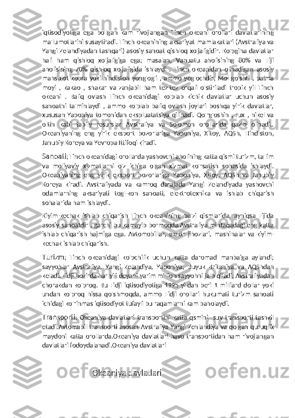 iqtisodiyotiga   ega   bo'lgan   kam   rivojlangan   Tinch   okeani   orollari   davlatlarining
ma'lumotlarini susaytiradi. Tinch okeanining aksariyat mamlakatlari (Avstraliya va
Yangi Zelandiyadan  tashqari) asosiy sanoat qishloq  xo'jaligidir. Ko'pgina davlatlar
hali   ham   qishloq   xo'jaligiga   ega;   masalan,   Vanuatu   aholisining   80%   va   Fiji
aholisining   70%   qishloq   xo'jaligida   ishlaydi   .   Tinch   okeanidan   olinadigan   asosiy
mahsulot   kopra  yoki  hindiston   yong'og'i  ,  ammo   yog'ochdir,  Mol  go'shti  ,  palma
moyi   ,   kakao   ,   shakar   va   zanjabil   ham   tez-tez   orqali   o'stiriladi   tropik   yil   Tinch
okeani   .   Baliq   ovlash   Tinch   okeanidagi   ko'plab   kichik   davlatlar   uchun   asosiy
sanoatni   ta'minlaydi   ,   ammo   ko'plab   baliq   ovlash   joylari   boshqa   yirik   davlatlar,
xususan   Yaponiya   tomonidan   ekspluatatsiya   qilinadi.   Qo'rg'oshin   ,   rux   ,   nikel   va
oltin   kabi   tabiiy   resurslar   Avstraliya   va   Solomon   orollarida   qazib   olinadi..
Okeaniyaning   eng   yirik   eksport   bozorlariga   Yaponiya,   Xitoy,   AQSh,   Hindiston,
Janubiy Koreya va Yevropa Ittifoqi kiradi.
Sanoati ;   Tinch okeanidagi orollarda yashovchi aholining katta qismi turizm, ta'lim
va   moliyaviy   xizmatlarni   o'z   ichiga   olgan   xizmat   ko'rsatish   sohasida   ishlaydi.
Okeaniyaning   eng   yirik   eksport   bozorlariga   Yaponiya,   Xitoy,   AQSh   va   Janubiy
Koreya   kiradi.   Avstraliyada   va   kamroq   darajada   Yangi   Zelandiyada   yashovchi
odamlarning   aksariyati   tog'-kon   sanoati,   elektrotexnika   va   ishlab   chiqarish
sohalarida ham ishlaydi.
Kiyim-kechak   ishlab   chiqarish   Tinch   okeanining   ba'zi   qismlarida,   ayniqsa   Fijida
asosiy sanoatdir , garchi bu kamayib bormoqda.Avstraliya mintaqadagi eng katta
ishlab   chiqarish   hajmiga   ega.   Avtomobillar,   elektr   jihozlari,   mashinalar   va   kiyim-
kechak ishlab chiqarish.
Turizm ;   Tinch   okeanidagi   ko'pchilik   uchun   katta   daromad   manbaiga   aylandi;
sayyohlar   Avstraliya,   Yangi   Zelandiya,   Yaponiya,   Buyuk   Britaniya   va   AQShdan
keladi. Fidji hozirda har yili deyarli yarim million sayyohni jalb qiladi; Avstraliyadan
chorakdan   ko'proq.   Bu   Fidji   iqtisodiyotiga   1995   yildan   beri   1   milliard   dollar   yoki
undan   ko'proq   hissa   qo'shmoqda,   ammo   Fidji   orollari   hukumati   turizm   sanoati
ichidagi ko'rinmas iqtisodiyot tufayli bu raqamlarni kam baholaydi.
Transporti ;   Okeaniya   davlatlari   transportini   katta   qsmini     suv   transporti   tashkil
etadi.Avtomabil transporti asosan Avstraliya Yangi Zenlandiya va qolgan quruqlik
maydoni   katta   orollarda.Okeaniya   davlatlari   havo   transportidan   ham   rivojlangan
davlatlari fodoydalanadi.Okeaniya davlatlari 
                             Okeaniya davlatlari 